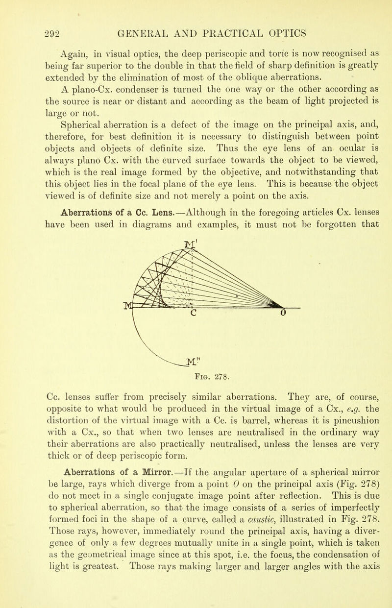 292 GENERAL AND PRACTICAL OPTICS Again, in visual optics, the deep periscopic and toric is now recognised as being far superior to the double in that the field of sharp definition is greatly extended by the elimination of most of the oblique aberrations. A plano-Cx. condenser is turned the one way or the other according as the source is near or distant and according as the beam of light projected is large or not. Spherical aberration is a defect of the image on the principal axis, and, therefore, for best definition it is necessary to distinguish between point objects and objects of definite size. Thus the eye lens of an ocular is always piano Cx. with the curved surface towards the object to be viewed, which is the real image formed by the objective, and notwithstanding that this object lies in the focal plane of the eye lens. This is because the object viewed is of definite size and not merely a point on the axis. Aberrations of a Cc. Lens.—Although in the foregoing articles Cx. lenses have been used in diagrams and examples, it must not be forgotten that Fig. 278. Cc. lenses suffer from precisely similar aberrations. They are, of course, opposite to what would be produced in the virtual image of a Cx., e,g. the distortion of the virtual image with a Cc. is barrel, whereas it is pincushion with a Cx., so that when two lenses are neutralised in the ordinary way their aberrations are also practically neutralised, unless the lenses are very thick or of deep periscopic form. Aberrations of a Mirror.—If the angular aperture of a spherical mirror be large, rays which diverge from a point 0 on the principal axis (Fig. 278) do not meet in a single conjugate image point after reflection. This is due to spherical aberration, so that the image consists of a series of imperfectly formed foci in the shape of a curve, called a caustic, illustrated in Fig. 278. Those rays, however, immediately round the principal axis, having a diver- gence of only a few degrees mutually unite in a single point, which is taken as the geometrical image since at this spot, i.e. the focus, the condensation of light is greatest. Those rays making larger and larger angles with the axis