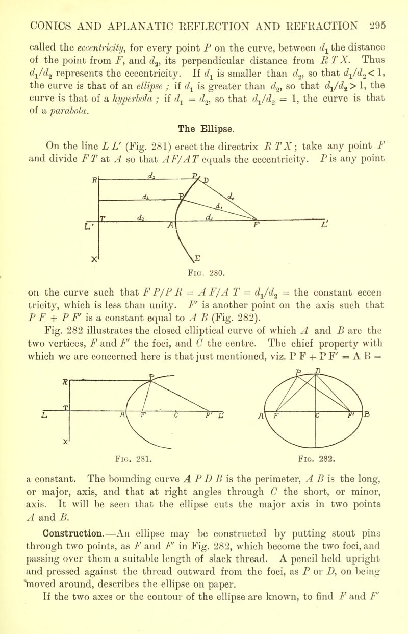 called the eccentricity, for every point F on the curve, between d-^^ the distance of the point from F, and d^, its perpendicular distance from B T X. Thus d-^/d^ represents the eccentricity. If d-^ is smaller than dc^, so that djd^< 1, the curve is that of an elVi])se ; if d^ is greater than d^^ so that djd^> 1, the curve is that of a hyperhohi; if d^ = d^, so that d^/d^ = 1, the curve is that of a parabola. The Ellipse. On the line LU (Fig. 281) erect the directrix R TX; take any point F and divide FT at A so that AF/AT equals the eccentricity. Pis any point 5^ R r ( \ F L' X V Fig. 280. on the curve such that F P/P R = A F/A T = d^/d^ = the constant eccen tricity, which is less than unity. F^ is another point on the axis such that PF + Pr is & constant equal to A B (Fig. 282). Fig. 282 illustrates the closed elliptical curve of which A and B are the two vertices, F and F' the foci, and C the centre. The chief property with which we are concerned here is that just mentioned, viz. PF + PF'=AB = Fig. 281. Fig. 282. a constant. The bounding curve A P D B is the perimeter, A B is the long, or major, axis, and that at right angles through C the short, or minor, axis. It will be seen that the ellipse cuts the major axis in two points A and B. Construction.—An ellipse may be constructed by putting stout pins through two points, as F and F' in Fig. 282, which become the two foci, and passing over them a suitable length of slack thread. A pencil held upright and pressed against the thread outward from the foci, as P or D, on being inoved around, describes the ellipse on paper. If the two axes or the contour of the ellipse are known, to find F and F'