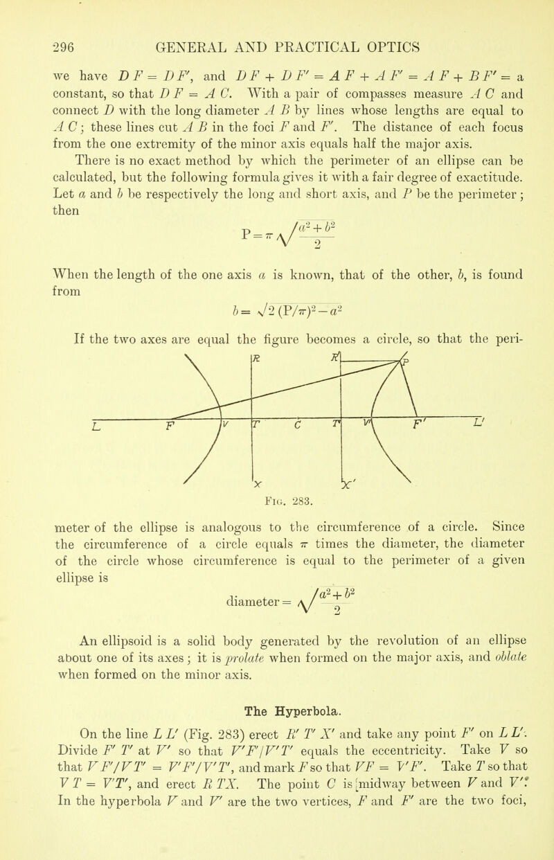 we have DF^DF, and DF+DF'^AF + AF = AF+BF'=3. constant, so that D F = AC. With a pair of compasses measure A C and connect D with the long diameter A B by lines whose lengths are equal to A C; these lines cut A B in the foci F and F\ The distance of each focus from the one extremity of the minor axis equals half the major axis. There is no exact method by which the perimeter of an ellipse can be calculated, but the following formula gives it with a fair degree of exactitude. Let (X and b be respectively the long and short axis, and P be the perimeter; then When the length of the one axis a is known, that of the other, 5, is found from If the two axes are equal the figure becomes a circle, so that the peri- Fig. 283. meter of the ellipse is analogous to the circumference of a circle. Since the circumference of a circle equals tt times the diameter, the diameter of the circle whose circumference is equal to the perimeter of a given ellipse is diameter An ellipsoid is a solid body generated by the revolution of an ellipse about one of its axes; it is prolate when formed on the major axis, and oblate when formed on the minor axis. The Hyperbola. On the line L L' (Fig. 283) erect Fi T X' and take any point F' on L U. Divide F' T at V so that V'F'IV'T equals the eccentricity. Take V so that VFJVT = V'F'/Vr, and mark so that VF = VF. Take T so that 71= V'T% and erect E TX. The point C is [midway between V and V'1 In the hyperbola Fand V are the two vertices, F and F' are the two foci,