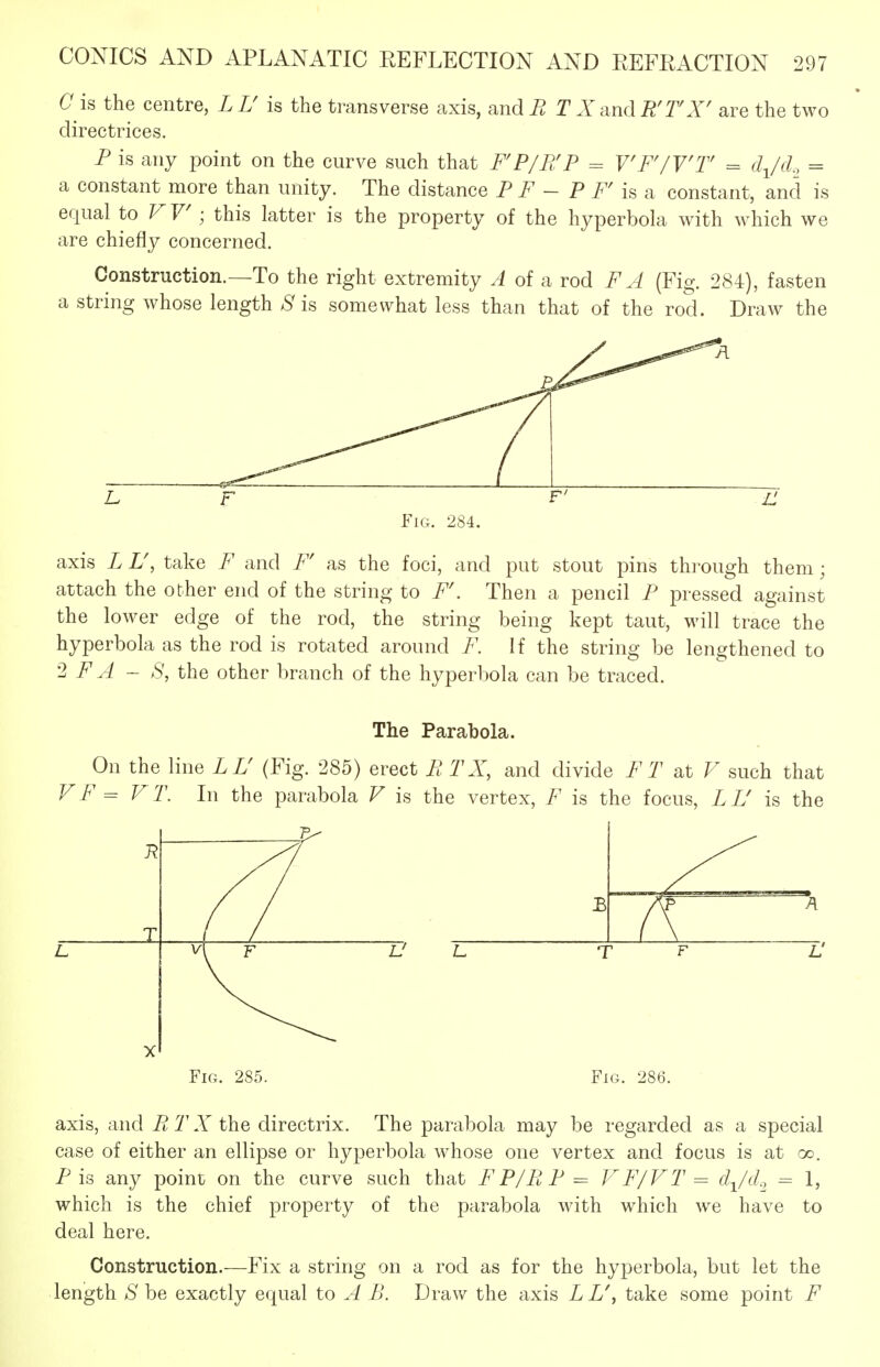 Cis the centre, LT is the transverse axis, andi^ TX dndR'rX' are the two directrices. F is any point on the curve such that FP/PJP = VF'/Y'T = d^/cl, = a constant more than unity. The distance F F ~ P rk constant, and is equal to ; this latter is the property of the hyperbola with which we are chiefly concerned. Construction.—To the right extremity A of a rod FA (Fig. 284), fasten a string whose length .S' is somewhat less than that of the rod. Draw the Fig. 284. axis L U, take F and F' as the foci, and put stout pins thi'ough them; attach the other end of the string to F\ Then a pencil P pressed against the lower edge of the rod, the string being kept taut, will trace the hyperbola as the rod is rotated around F. If the string be lengthened to 2 F A - S, the other branch of the hyperbola can be traced. The Parabola. On the line LL' (Fig. 285) erect E TX, and divide F T at F such that VF = V T. In the parabola V is the vertex, F is the focus, L L' is the X Fig. 285. Fig. 286. axis, and PiTX Vhq directrix. The parabola may be regarded as a special case of either an ellipse or hyperbola whose one vertex and focus is at oo, P is any point on the curve such that FP/RP = VF/VT = d^/d.^ = 1, which is the chief property of the parabola Avith which we have to deal here. Construction.—Fix a string on a rod as for the hyperbola, but let the length S be exactly equal to A B. Draw the axis L L\ take some point F