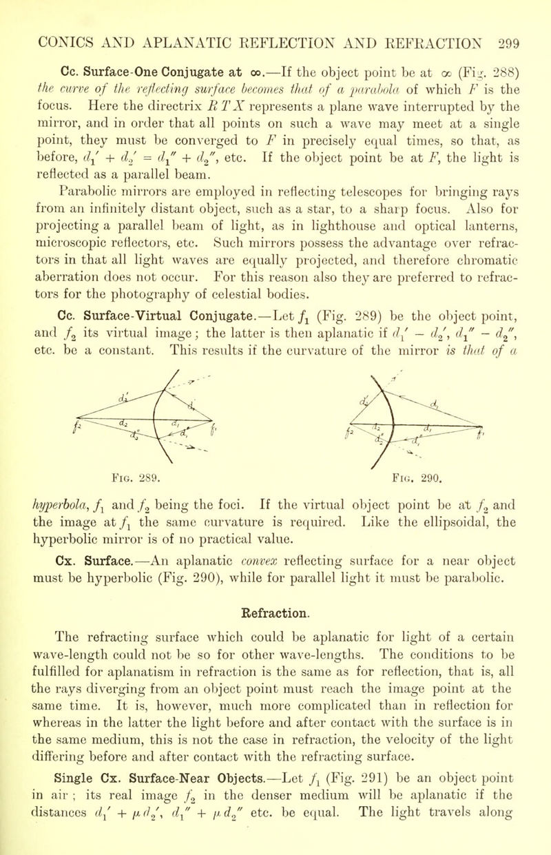 Cc. Surface-One Conjugate at oo.—If the object point be at oo (Fi^;. 288) the curve of the reflecting surface becomes that of a parabola of which F is the focus. Here the directrix RTX represents a plane wave interrupted by the mirror, and in order that all points on such a wave may meet at a single point, they must be converged to F in precisely equal times, so that, as before, + d.^ = d^' + d^\ etc. If the object point be at F^ the light is reflected as a parallel beam. Parabolic mirrors are employed in reflecting telescopes for bringing rays from an infinitely distant object, such as a star, to a sharp focus. Also for projecting a parallel beam of light, as in lighthouse and optical lanterns, microscopic reflectors, etc. Such mirrors possess the advantage over refrac- tors in that all light waves are equally projected, and therefore chromatic aberration does not occur. For this reason also they are preferred to refrac- tors for the photography of celestial bodies. Cc. Surface-Virtual Conjugate.—Let(Fig. 289) be the object point, and /g its virtual image; the latter is then aplanatic if d( — d^^ d^' — d^\ etc. be a constant. This results if the curvature of the mirror is that of a Fig. 289. Fig. 290. hyperbola^ f^ and being the foci. If the virtual object point be at f^ and the image at /j the same curvature is required. Like the ellipsoidal, the hyperbolic mirror is of no practical value. Cx. Surface.—An aplanatic convex reflecting surface for a near object must be hyperbolic (Fig. 290), while for parallel light it must be parabolic. Refraction. The refracting surface which could be aplanatic for light of a certain wave-length could not be so for other wave-lengths. The conditions to be fulfilled for aplanatism in refraction is the same as for reflection, that is, all the rays diverging from an object point must reach the image point at the same time. It is, however, much more complicated than in reflection for whereas in the latter the light before and after contact with the surface is in the same medium, this is not the case in refraction, the velocity of the light differing before and after contact with the refracting surface. Single Cx. Surface-Near Objects.—Let (Fig. 291) be an object point in air ; its real image f^ in the denser medium will be aplanatic if the distances d^' + ixd^\ d^' -f \id^' etc. be equal. The light travels along