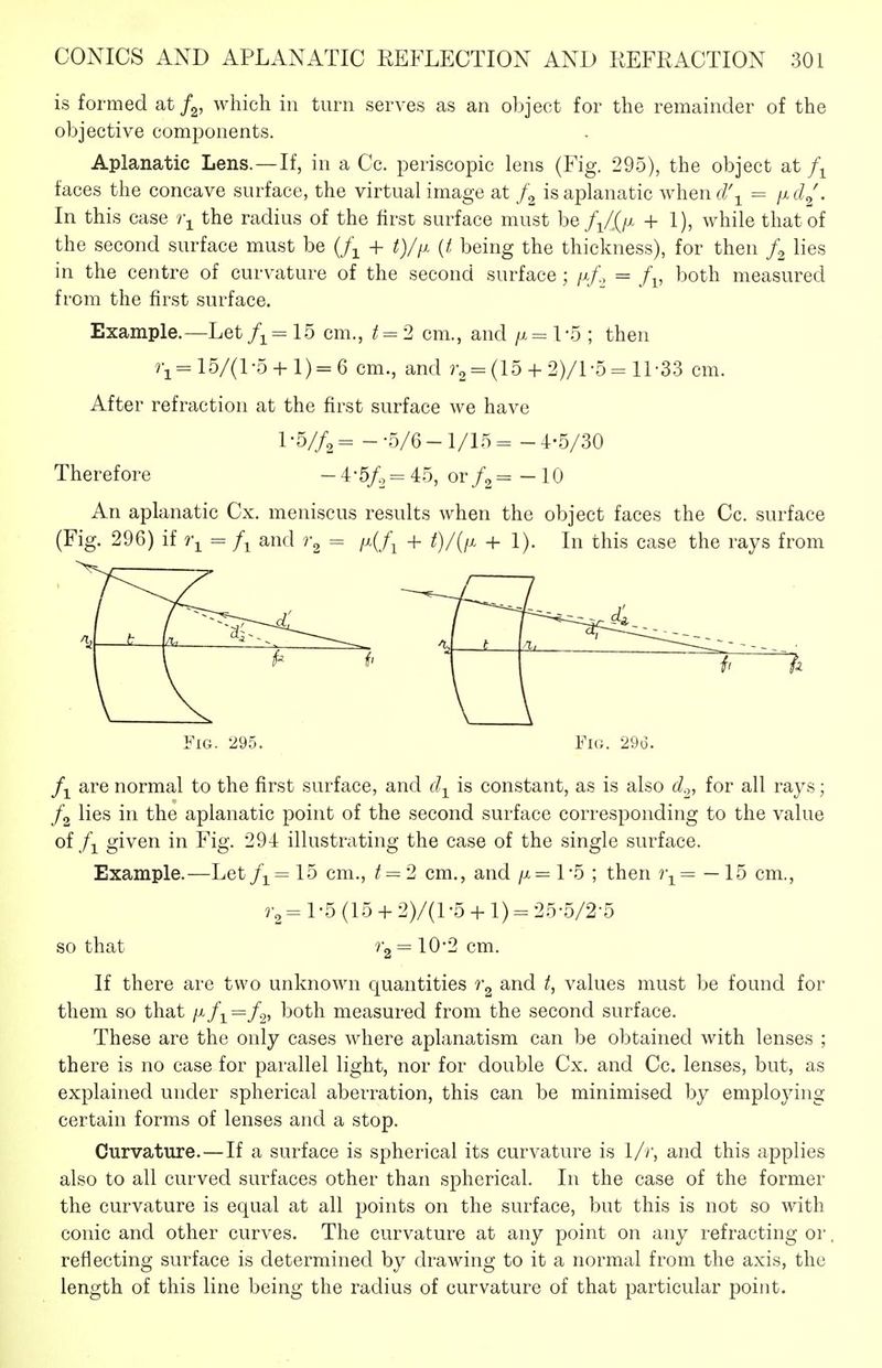 is formed at f^, which in turn serves as an object for the remainder of the objective components. Aplanatic Lens. —If, in a Cc. periscopic lens (Fig. 295), the object at faces the concave surface, the virtual image at is aplanatic whend\ = ixd^\ In this case )\ the radius of the first surface must be +1), while that of the second surface must be (/^ + {t being the thickness), for then lies in the centre of curvature of the second surface; = both measured from the first surface. Example.—Let/i-=15 cm., t^2 cm., and /x=l-5 ; then 15/(1-5 + 1) = 6 cm., and r2 = (15 + 2)/l-5= 11'33 cm. After refraction at the first surface we have 1 - V/a = - -5/6 - 1/15 = - 4-5/30 Therefore -i-5f.,= 45, or= - 10 An aplanatic Cx. meniscus results when the object faces the Cc. surface (Fig. 296) if = and = /x(/j + t)/{fx +1). In this case the rays from Fig. 295. Fig. 29d. are normal to the first surface, and d-^ is constant, as is also d.,, for all rays; /g lies in the aplanatic point of the second surface corresponding to the value ofgiven in Fig. 294 illustrating the case of the single surface. Example.—Let/i= 15 cm., / = 2 cm., and /x= 1-5 ; then — 15 cm., =1-5(15 + 2)/(l -5 + 1) - 25-5/2-5 so that ^2 = 10*2 cm. If there are two unknown quantities and t, values must be found for them so that //-/i = both measured from the second surface. These are the only cases where aplanatism can be obtained with lenses ; there is no case for parallel light, nor for double Cx. and Cc. lenses, but, as explained under spherical aberration, this can be minimised by employing certain forms of lenses and a stop. Curvature.—If a surface is spherical its curvature is 1/r, and this applies also to all curved surfaces other than spherical. In the case of the former the curvature is equal at all points on the surface, but this is not so with conic and other curves. The curvature at any point on any refracting or reflecting surface is determined by drawing to it a normal from the axis, the length of this line being the radius of curvature of that particular point.