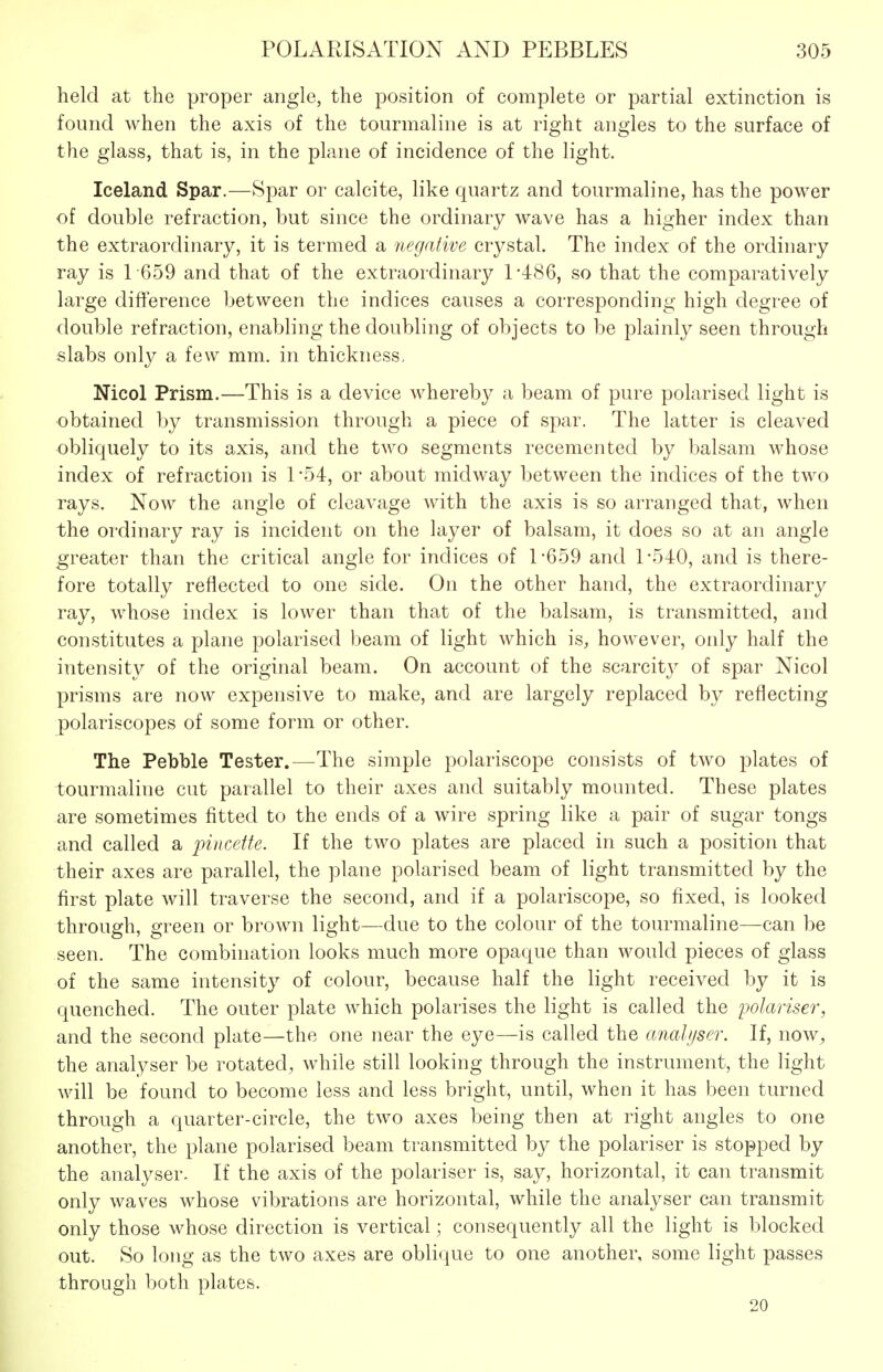 held at the proper angle, the position of complete or partial extinction is found when the axis of the tourmaline is at right angles to the surface of the glass, that is, in the plane of incidence of the light. Iceland Spar.—Spar or calcite, like quartz and tourmaline, has the power of double refraction, but since the ordinary wave has a higher index than the extraordinary, it is termed a negative crystal. The index of the ordinary ray is 1-659 and that of the extraordinary 1-486, so that the comparatively large difierence between the indices causes a corresponding high degree of double refraction, enabling the doubling of objects to be plainly seen through slabs only a few mm. in thickness, Nicol Prism.—This is a device whereby a beam of pure polarised light is obtained by transmission through a piece of spar. The latter is cleaved obliquely to its axis, and the two segments recemented by balsam whose index of refraction is 1-54, or about midway between the indices of the two rays. Now the angle of cleavage with the axis is so arranged that, when the ordinary ray is incident on the layer of balsam, it does so at an angle greater than the critical angle for indices of 1-659 and 1-540, and is there- fore totally reflected to one side. On the other hand, the extraordinary ray, whose index is lower than that of the balsam, is transmitted, and constitutes a plane polarised beam of light which is, however, only half the intensity of the original beam. On account of the scarcitj^ of spar Nicol prisms are now expensive to make, and are largely replaced by reflecting polariscopes of some form or other. The Pebble Tester.—The simple polariscope consists of two plates of tourmaline cut parallel to their axes and suitably mounted. These plates are sometimes fitted to the ends of a wire spring like a pair of sugar tongs and called a pincette. If the two plates are placed in such a position that their axes are parallel, the plane polarised beam of light transmitted by the first plate will traverse the second, and if a polariscope, so fixed, is looked through, green or brown light—due to the colour of the tourmaline—can be seen. The combination looks much more opaque than would pieces of glass of the same intensity of colour, because half the light received by it is quenched. The outer plate which polarises the light is called the polariser, and the second plate—the one near the eye—is called the analijser. If, now, the analyser be rotated, while still looking through the instrument, the light will be found to become less and less bright, until, when it has been turned through a quarter-circle, the two axes being then at right angles to one another, the plane polarised beam transmitted by the polariser is stopped by the analyser. If the axis of the polariser is, say, horizontal, it can transmit only waves whose vibrations are horizontal, while the analyser can transmit only those whose direction is vertical; consequently all the light is blocked out. So long as the two axes are oblique to one another, some light passes through both plates. 20