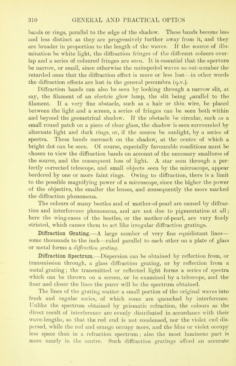 bands or rings, parallel to the edge of the shadow. These bands become less and less distinct as they are progressively further away from it, and they are broader in proportion to the length of the waves. If the source of illu- mination be white light, the diffraction fringes of the different colours over- lap and a series of coloured fringes are seen. It is essential that the aperture be narrow, or small, since otherwise the unimpeded waves su out-number the retarded ones that the diffraction effect is more or less lost—in other words the diffraction effects are lost in the general penumbra (q.v.). Diffraction bands can also be seen by looking through a narrow slit, at say, the filament of an electric glow lamp, the slit being parallel to the filament. If a very fine obstacle, such as a hair or thin wire, be placed between the light and a screen, a series of fringes can be seen both within and beyond the geometrical shadow. If the obstacle be circular, such as a small round patch on a piece of clear glass, the shadow is seen surrounded by alternate light and dark rings, or, if the source be sunlight, by a series of spectra. These bands encroach on the shadow, at the centre of which a bright dot can be seen. Of course, especially favourable conditions must be chosen to view the diffraction bands on account of the necessary smallness of the source, and the consequent loss of light. A star seen through a per- fectly corrected telescope, and small objects seen by the microscope, appear bordered by one or more faint rings. Owing to diffraction, there is a limit to the possible magnifying power of a microscope, since the higher the power of the objective, the smaller the lenses, and consequently the more marked the diffraction phenomena. The colours of many beetles and of mother-of-pearl are caused by diffrac- tion and interference phenomena, and are not due to pigmentation at all; here the wing-cases of the beetles, or the mother-of-pearl, are very finely striated, which causes them to act like irregular diffraction gratings. Diffraction Grating.—A large number of very fine equidistant lines— some thousands to the inch—ruled parallel to each other on a plate of glass or metal forms a diffraction grating. Diffraction Spectrum.—Dispersion can be obtained by reflection from, or transmission through, a glass diffraction grating, or by reflection from a metal grating; the transmitted or reflected light forms a series of spectra which can be thrown on a screen, or be examined by a telescope, and the finer and closer the lines the purer will be the spectrum obtained. The lines of the grating scatter a small portion of the original waves into fresh and regular series, of which some are quenched by interference. Unlike the spectrum obtained by prismatic refraction, the colours as the direct result of interference are evenly distributed in accordance with their wave-lengths, so that the red end is not condensed, nor the violet end dis- persed, while the red and orange occupy more, and the blue or violet occupy less space thaii in a refraction spectrum; also the most luminous part is more nearly in the centre. Such diffraction gratings afford an accurate