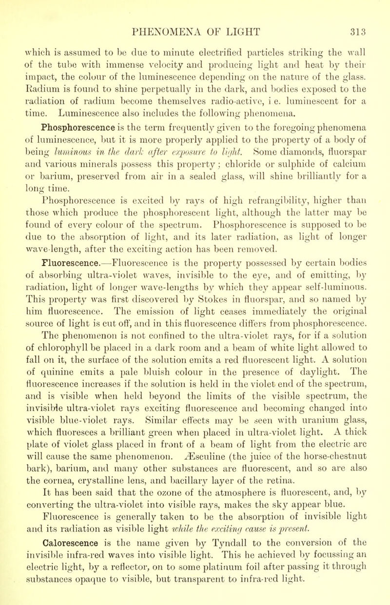 which is assumed to be due to minute electrified particles striking the wall of the tube with immense velocity and producing light and heat by their impact, the colour of the luminescence depending on the nature of the glass. Radium is found to shine perpetually in the dark, and bodies exposed to the radiation of radium become themselves radio-active, i e. luminescent for a time. Luminescence also includes the following phenomena. Phosphorescence is the term frequently given to the foregoing phenomena of luminescence, but it is more properly applied to the property of a body of being luminous in the dark after exposure to lujlit. Some diamonds, fluorspar and various minerals possess this property; chloride or sulphide of calcium or barium, preserved from air in a sealed glass, will shine brilliantly for a long time. Phosphorescence is excited by rays of high refrangibility, higher than those which produce the phosphorescent light, although the latter may be found of every colour of the spectrum. Phosphorescence is supposed to be due to the absorption of light, and its later radiation, as light of longer wave-length, after the exciting action has been removed. Fluorescence.—Fluorescence is the property possessed by certain bodies of absorbing ultra-violet waves, invisible to the eye, and of emitting, by radiation, light of longer wave-lengths by which they appear self-luminous. This property was first discovered by Stokes in fluorspar, and so named by him fluorescence. The emission of light ceases immediately the original source of light is cutoft', and in this fluorescence differs from phosphorescence. The phenomenon is not confined to the ultra-violet rays, for if a solution of chlorophyll be placed in a dark room and a beam of white light allowed to fall on it, the surface of the solution emits a red fluorescent light. A solution of quinine emits a pale bluish colour in the presence of daylight. The fluorescence increases if the solution is held in the violet end of the spectrum, and is visible when held beyond the limits of the visible spectrum, the invisible ultra-violet rays exciting fluorescence and becoming changed into visible blue-violet rays. Similar eff'ects may be seen with uranium glass, which fluoresces a brilliant green when placed in ultra-violet light. A thick plate of violet glass placed in front of a beam of light from the electric arc will cause the same phenomenon, ^sculine (the juice of the horse-chestnut bark), barium, and many other substances are fluorescent, and so are also the cornea, crystalline lens, and bacillary layer of the retina. It has been said that the ozone of the atmosphere is fluorescent, and, by converting the ultra-violet into visible rays, makes the sky appear blue. Fluorescence is generally taken to be the absorption of invisible light and its radiation as visible light vjldle the eaxitimj cause is 2)rese7it. Calorescence is the name given by Tyndall to the conversion of the invisible infra-red waves into visible light. This he achieved by focussing an electric light, by a reflector, on to some platinum foil after passing it through substances opaque to visible, but transparent to infra-red light.