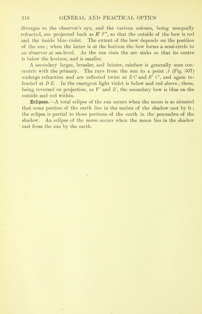 diverges to the observer's eye, and the various colours, being unequally refracted, are projected back as R' V\ so that the outside of the bow is red and the inside blue-violet. The extent of the bow depends on the position of the sun; when the latter is at the horizon the bow forms a semi-circle to an observer at sea-level. As the sun rises the arc sinks so that its centre is below the horizon, and is smaller. A secondary larger, broader, and fainter, rainbow is generally seen con- centric with the primary. The rays from the sun to a point A (Fig. 307) undergo refraction and are reflected twice at B C and B' C, and again re- fracted at D E. In the emergent light violet is below and red above ; these, being reversed on projection, as V and Fi\ the secondary bow is blue on the outside and red within. Eclipses.—A total eclipse of the sun occurs when the moon is so situated that some portion of the earth lies in the umbra of the shadow cast by it; the eclipse is partial to those portions of the earth in the penumbra of the shadow. An eclipse of the moon occurs when the moon lies in the shadow cast from the sun by the earth.