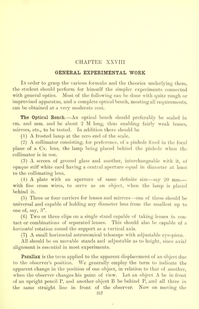 CHAPTER XXVIII GENERAL EXPERIMENTAL WORK In order to grasp the various formuhe and the theories underlying them, the student should perform for himself the simpler experiments connected with general optics. Most of the following can be done with quite rough or improvised apparatus, and a complete optical bench, meeting all requirements, can be obtained at a very moderate cost. The Optical Bench.—An optical bench should preferably be scaled in cm. and mm. and be about 2 M long, thus enabling fairly weak lenses, mirrors, etc., to be tested. In addition there should be (1) A frosted lamp at the zero end of the scale. (2) A collimator consisting, for preference, of a pinhole fixed in the focal plane of a Cx. lens, the lamp being placed behind the pinhole when the collimator is in use. (3) A screen of ground glass and another, interchangeable with it, of opaque stiff white card having a centi-al aperture equal in diameter at least to the collimating lens. (4) A plate with an aperture of same definite size—say 20 mm.— with fine cross wires, to serve as an object, when the lamp is placed behind it. (5) Three or four carriers for lenses and mirrors—one of these should be universal and capable of holding any diameter lens from the smallest up to one of, say, (6) Two or three clips on a single stand capable of taking lenses in con- tact or combinations of separated lenses. This should also be capable of a horizontal rotation round the support as a vertical axis. (7) A small horizontal astronomical telescope with adjustable eye-piece. All should be on movable stands and adjustable as to height, since axial alignment is essential in most experiments. Parallax is the term applied to the apparent displacement of an object due to the observer's position. We generally employ the term to indicate the apparent change in the position of one object, in relation to that of another, when the observer changes his point of view. Let an object A be in front of an upright pencil P, and another object B be behind P, and all three in the same straight line in front of the observer. Now on moving the
