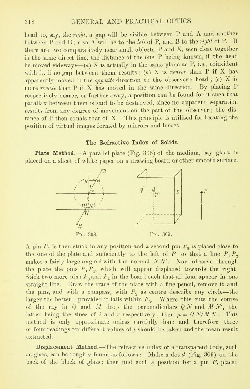 head to, say, the right, a gap will be visible between P and A and another between P and B; also A will be to the left of P, and B to the right of P. If there are two comparatively near small objects P and X, seen close together in the same direct line, the distance of the one P being known, if the head be moved sideways—(«) X is actually in the same plane as P, i.e., coincident with it, if no gap between them results ; (h) X is nearer than P if X has apparently moved in the opposite direction to the observer's head ; (c) X is more remote than P if X has moved in the same direction. By placing P respectively nearer, or further away, a position can be found for it such that parallax between them is said to be destroyed, since no apparent separation results from any degree of movement on the part of the observer ; the dis- tance of P then equals that of X. This principle is utilised for locating the position of virtual images formed by mirrors and lenses. The Refractive Index of Solids. Plate Method.—A parallel plate (Fig. 308) of the medium, say glass, is placed on a sheet of white paper on a drawing board or other smooth surface. Fig. 308. Fig. 309. A pin is then stuck in any position and a second pin is placed close to the side of the plate and sufficiently to the left of so that a line P-^ P^ makes a fairly large angle i with the normal N N\ Now observe through the plate the pins P-^P^ which will appear displaced towards the right. Stick two more pins Pg and P^ in the board such that all four appear in one straight line. Draw the trace of the plate with a fine pencil, remove it and the pins, and with a compass, with P^ as centre describe any circle—the larger the better—provided it falls within Pg. Where this cuts the course of the ray in Q and M dro ,> the perpendiculars Q N d^iid M N\ the latter being the sines of i and r respectively; then = QN/MN'. This method is only approximate unless carefully done and therefore three or four readings for different values of i should be taken and the mean result extracted. Displacement Method.—The refractive index of a transparent body, such as glass, can be roughly found as follows :—Make a dot d (Fig. 309) on the back of the block of glass; then find such a position for a pin P, placed