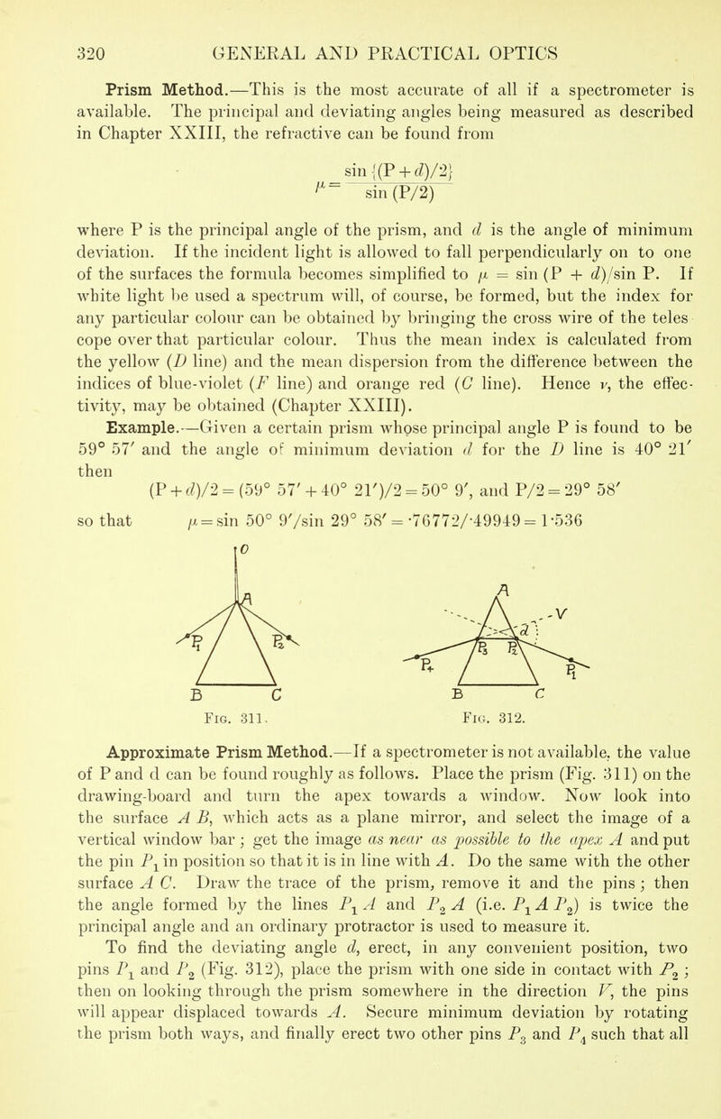 Prism Method.—This is the most accurate of all if a spectrometer is available. The principal and deviating angles being measured as described in Chapter XXIII, the refractive can be found from sin {(P+ 6^)72} ^~ sin(P/2) where P is the principal angle of the prism, and d is the angle of minimum deviation. If the incident light is allowed to fall perpendicularly on to one of the surfaces the formula becomes simplified to /x = sin (P + 6<?)/sin P. If white light be used a spectrum will, of course, be formed, but the index for any particular colour can be obtained by bringing the cross wire of the teles cope over that particular colour. Thus the mean index is calculated from the yellow {D line) and the mean dispersion from the difference between the indices of blue-violet {F line) and orange red (C line). Hence v, the effec- tivity, may be obtained (Chapter XXIII). Example.—Given a certain prism whose principal angle P is found to be 59° 57' and the angle of minimum deviation d for the D line is 40° 21' then (P + d)/'2 = (59° 57' + 40° 21')/2 - 50° 9', and P/2 = 29° 58' so that /x = sin 50° 97sin 29° 58'= •76772/-49949 = 1-536 B C B C Fig. 311, Fig. 312. Approximate Prism Method.—If a spectrometer is not available, the value of P and d can be found roughly as follows. Place the prism (Fig. 311) on the drawing-board and turn the apex towards a window. Now look into the surface A B, which acts as a plane mirror, and select the image of a vertical window bar; get the image as near as j^ossible to the apex A and put the pin P^^ in position so that it is in line with A. Do the same with the other surface A C. Draw the trace of the prism, remove it and the pins ; then the angle formed by the lines A and F^ A (i.e. F^ A F^) is twice the principal angle and an ordinary protractor is used to measure it. To find the deviating angle d, erect, in any convenient position, two pins P-^ and F^ (Fig- 312), place the prism with one side in contact with F^ ; then on looking through the prism somewhere in the direction V, the pins will appear displaced towards A. Secure minimum deviation by rotating the prism both ways, and finally erect two other pins F^ and F^ such that all