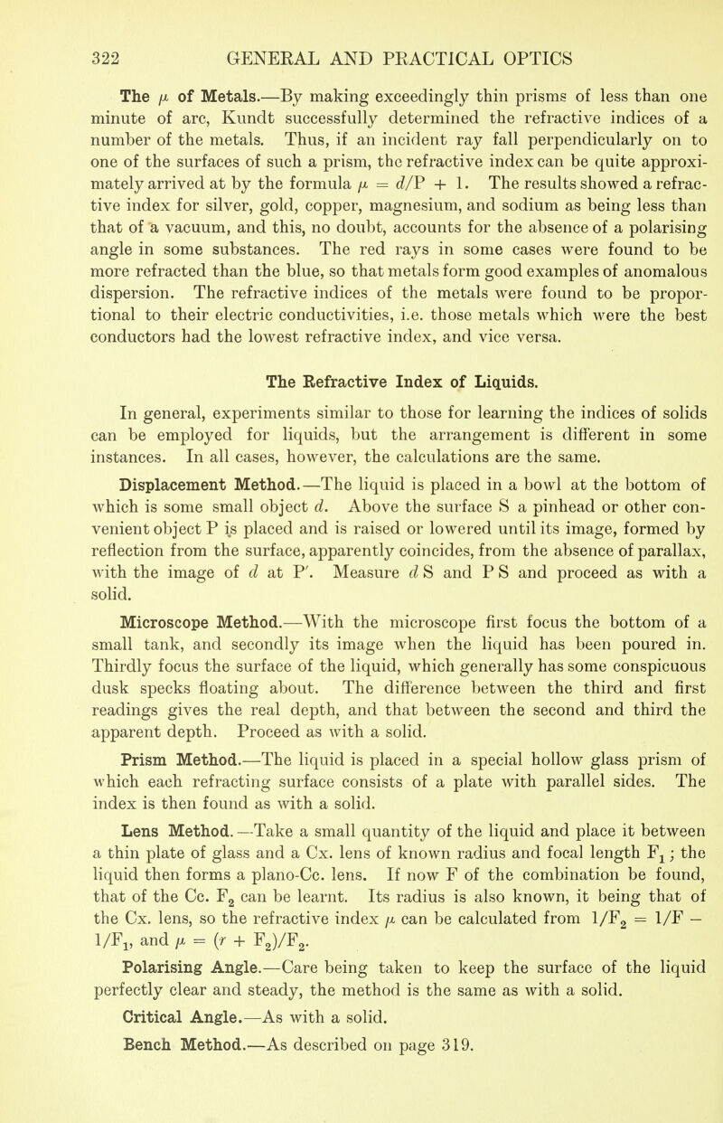 The /X of Metals.—By making exceedingly thin prisms of less than one minute of arc, Kundt successfully determined the refractive indices of a number of the metals. Thus, if an incident ray fall perpendicularly on to one of the surfaces of such a prism, the refractive index can be quite approxi- mately arrived at by the formula /x = d/F + 1. The results showed a refrac- tive index for silver, gold, copper, magnesium, and sodium as being less than that of a vacuum, and this, no doubt, accounts for the absence of a polarising angle in some substances. The red rays in some cases were found to be more refracted than the blue, so that metals form good examples of anomalous dispersion. The refractive indices of the metals were found to be propor- tional to their electric conductivities, i.e. those metals which were the best conductors had the lowest refractive index, and vice versa. The Refractive Index of Liquids. In general, experiments similar to those for learning the indices of solids can be employed for liquids, but the arrangement is different in some instances. In all cases, however, the calculations are the same. Displacement Method.—The liquid is placed in a bowl at the bottom of which is some small object d. Above the surface S a pinhead or other con- venient object P is placed and is raised or lowered until its image, formed by reflection from the surface, apparently coincides, from the absence of parallax, with the image of d at P'. Measure d S and P S and proceed as with a solid. Microscope Method.—With the microscope first focus the bottom of a small tank, and secondly its image when the liquid has been poured in. Thirdly focus the surface of the liquid, which generally has some conspicuous dusk specks floating about. The difference between the third and first readings gives the real depth, and that between the second and third the apparent depth. Proceed as with a solid. Prism Method.—The liquid is placed in a special hollow glass prism of which each refracting surface consists of a plate with parallel sides. The index is then found as with a solid. Lens Method. —Take a small quantity of the liquid and place it between a thin plate of glass and a Cx. lens of known radius and focal length ; the liquid then forms a plano-Cc. lens. If now F of the combination be found, that of the Cc. Fg can be learnt. Its radius is also known, it being that of the Cx. lens, so the refractive index /x can be calculated from l/Fg = 1/F — 1/Fi, and /X = (r -f F2)/F2. Polarising Angle.—Care being taken to keep the surface of the liquid perfectly clear and steady, the method is the same as with a solid. Critical Angle.—As with a solid. Bench Method.—As described on page 319.