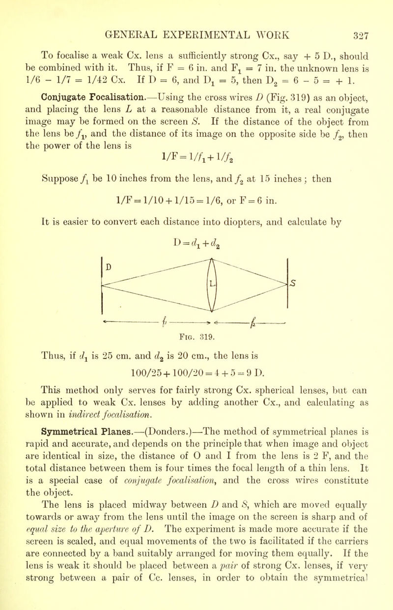 To focalise a weak Cx. lens a sufficiently strong Cx., say + 5 D,, should be combined with it. Thus, if F = 6 in. and = 7 in. the unknown lens is 1/6 - 1/7 = 1/42 Cx. If D = 6, and = 5, then = 6 - 5 = + 1. Conjugate Focalisation.—Using the cross wires D (Fig. 319) as an object, and placing the lens Z at a reasonable distance from it, a real conjugate image may be formed on the screen aS'. If the distance of the object from the lens be and the distance of its image on the opposite side be f^, then the power of the lens is l/F=l//i+l//, Suppose be 10 inches from the lens, and at 15 inches ; then 1/F= 1/10+ 1/15 =1/6, or F = 6 in. It is easier to convert each distance into diopters, and calculate by D = c?i + t^2 ^ /, . Fig. 319. Thus, if c/j is 25 cm. and is 20 cm., the lens is 100/25+ 100/20 = 4 + 5 - 9 D. This method only serves for fairly strong Cx. spherical lenses, but can be applied to weak Cx. lenses by adding another Cx., and calculating as shown in indirect focalisation. Symmetrical Planes.—(Donders.)—The method of symmetrical planes is rapid and accurate, and depends on the principle that when image and object are identical in size, the distance of 0 and I from the lens is 2 F, and the total distance between them is four times the focal length of a thin lens. It is a special case of conjugate focalisation^ and the cross wires constitute the object. The lens is placed midway between D and *S, which are moved equally towards or away from the lens until the image on the screen is sharp and of equal size to the aperture of D. The experiment is made more accurate if the screen is scaled, and equal movements of the two is facilitated if the carriers are connected by a band suitably arranged for moving them equally. If the lens is weak it should be placed between a pair of strong Cx. lenses, if very strong between a pair of Cc. lenses, in order to obtain the symmetrical