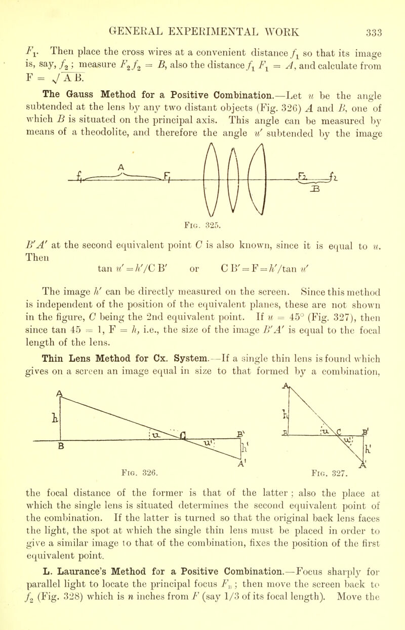 I\. Then place the cross wires at a convenient distance j\ so that its image is, say, ; measure F^f^ = B, also the distance f^F^ = J, and calculate from F = V A B. The Gauss Method for a Positive Combination.—Let u be the angle subtended at the lens by any two distant objects (Fig. 326) A and iJ, one of which B is situated on the principal axis. This angle can be measured by means of a theodolite, and therefore the angle u' subtended by the image Fm. 325. B'A' at the second equivalent point C is also known, since it is equal to u. Then tan u = hyC B' or C B' = F = h'/tan v' The image it can be directly measured on the screen. Since this method is independent of the position of the equivalent planes, these are not shown in the figure, C being the 2nd equivalent point. If u = 45° (Fig. 327), then since tan = I, F = h, i.e., the size of the image B'A' is equal to the focal length of the lens. Thin Lens Method for Cx. System.—If a single thin lens is found which gives on a screen an image equal in size to that formed by a combination, Fig. 326. Fig. 327. the focal distance of the former is that of the latter ; also the place at which the single lens is situated determines the second equivalent point of the combination. If the latter is turned so that the original back lens faces the light, the spot at which the single thin lens must be placed in order to give a similar image to that of the combination, fixes the position of the first equivalent point. L. Laurance's Method for a Positive Combination.—Focus sharply for parallel light to locate the principal focus F^_; then move the screen back to (Fig. 328) which is n inches from F (say 1/3 of its focal length). Move the