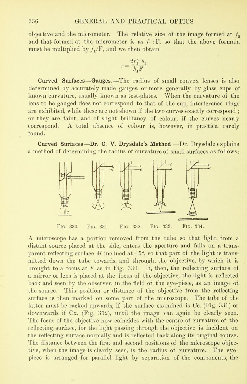 objective and the micrometer. The relative size of the image formed at and that formed at the micrometer is as f-^: F, so that the above formula must be multiplied by /i/F, and we then obtain Curved Surfaces—Gauges.—The radius of small convex lenses is also determined by accurately made gauges, or more generally by glass cups of known curvature, usually known as test-plates. When the curvature of the lens to be gauged does not correspond to that of the cup, interference rings are exhibited, while these are not shown if the two curves exactly correspond ; or they are faint, and of slight brilliancy of colour, if the curves nearly correspond. A total absence of colour is, however, in practice, rarely found. Curved Surfaces—Dr. C. V. Drysdale's Method.—Dr. Drysdale explains a method of determining the radius of curvature of small surfaces as follows; Jm. Fig. 330. Fig. 331. Fig. 332. Fig. Fig. 334. A microscope has a portion removed from the tube so that light, from a distant source placed at the side, enters the aperture and falls on a trans- parent reflecting surface M inclined at 45°, so that part of the light is trans- mitted down the tube towards, and through, the objective, by which it is brought to a focus at F as in Fig. 330. If, then, the reflecting surface of a mirror or lens is placed at the focus of the objective, the light is reflected back and seen by the observer, in the field of the eye-piece, as an image of the source. This position or distance of the objective from the reflecting surface is then marked on some part of the microscope. The tube of the latter must be racked upwards, if the surface examined is Cc. (Fig. 331) or downwards if Cx. (Fig. 332), until the image can again be clearly seen. The focus of the objective now coincides with the centre of curvature of the reflecting surface, for the light passing through the objective is incident on the reflecting surface normally and is reflected back along its original course. The distance between the first and second positions of the microscope objec- tive, when the image is clearly seen, is the radius of curvature. The eye- piece is arranged for parallel light by separation of the components, the