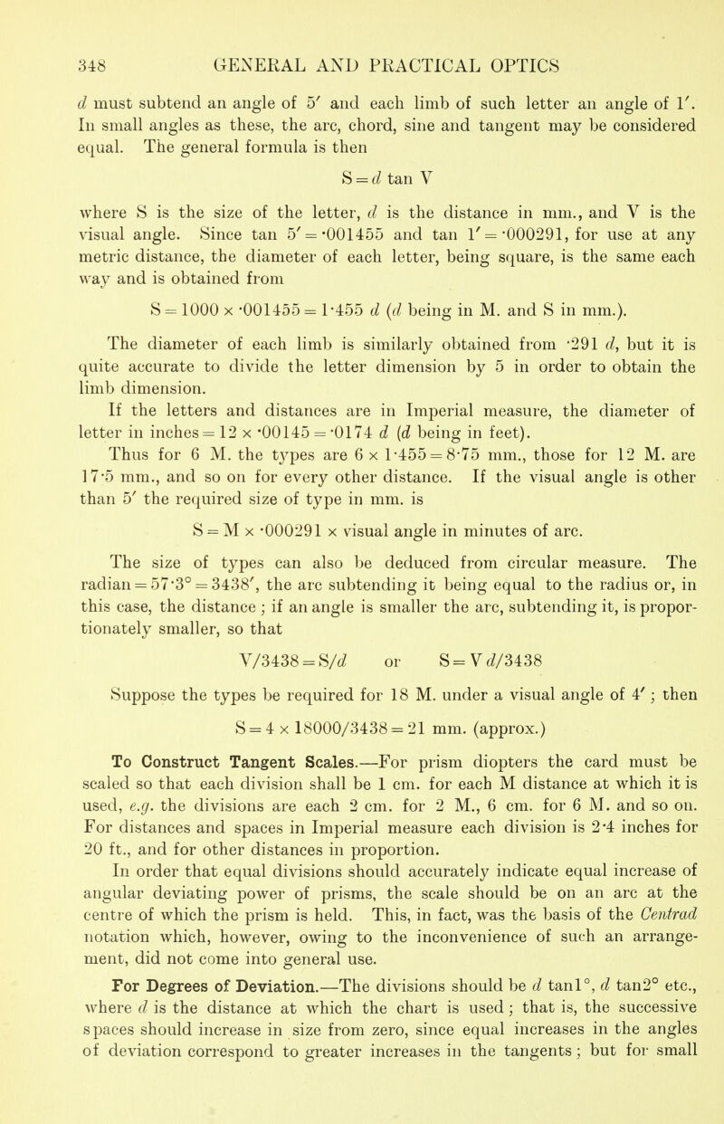 d must subtend an angle of b' and each limb of such letter an angle of 1'. In small angles as these, the arc, chord, sine and tangent may be considered equal. The general formula is then S = raan V where S is the size of the letter, d is the distance in mm., and V is the visual angle. Since tan 5'= -001455 and tan 1'= 000291, for use at any metric distance, the diameter of each letter, being square, is the same each way and is obtained from S= 1000 X •001455-1-455 d {d being in M. and S in mm.). The diameter of each limb is similarly obtained from '291 d, but it is quite accurate to divide the letter dimension by 5 in order to obtain the limb dimension. If the letters and distances are in Imperial measure, the diameter of letter in inches = 12 x -00145 = '0174 d {d being in feet). Thus for 6 M. the tj^pes are 6 x 1-455 = 8-75 mm., those for 12 M. are 175 mm., and so on for every other distance. If the visual angle is other than 5' the required size of type in mm. is S = M x -000291 X visual angle in minutes of arc. The size of types can also l^e deduced from circular measure. The radian = 57*3° = 3438', the arc subtending it being equal to the radius or, in this case, the distance ; if an angle is smaller the arc, subtending it, is propor- tionately smaller, so that y/3438 = S/d^ or S=V^/3438 Suppose the types be required for 18 M. under a visual angle of 4'; then S = 4 X 18000/3438 = 21 mm. (approx.) To Construct Tangent Scales.—For prism diopters the card must be scaled so that each division shall be 1 cm. for each M distance at which it is used, e.g. the divisions are each 2 cm. for 2 M., 6 cm. for 6 M. and so on. For distances and spaces in Imperial measure each division is 2*4 inches for 20 ft., and for other distances in proportion. In order that equal divisions should accurately indicate equal increase of angular deviating power of prisms, the scale should be on an arc at the centre of which the prism is held. This, in fact, was the basis of the Centrad notation which, however, owing to the inconvenience of such an arrange- ment, did not come into general use. For Degrees of Deviation.—The divisions should be d tanl°, d tan2° etc., where d is the distance at which the chart is used; that is, the successive spaces should increase in size from zero, since equal increases in the angles of deviation correspond to greater increases in the tangents; but for small