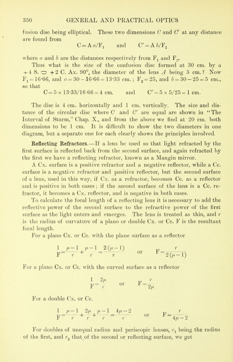fusion disc being elliptical. These two dimensions C and C at any distance are found from C = Aft/Fi and C' = Ah/F^ where a and b are the distances respectively from and F.,. Thus what is the size of the confusion disc formed at 30 cm. by a + 4 S. o + 2 C. Ax. 90°, the diameter of the lens A being 5 cm. 1 Now Fi= 16-66, and ri = 30 - 16-66 = 13-33 cm.; F2 = 25, and /) = 30-25 = 5 cm., so that C = 5 X 13-33/16-66 = 4 cm. and C' = 5 x 5/25 = 1 cm. The disc is 4 cm. horizontally and 1 cm. vertically. The size and dis- tance of the circular disc where C and 6 are equal are shown in The Interval of Sturm, Chap. X., and from the above we find at 20 cm. both dimensions to be 1 cm. It is difficult to show the two diameters in one diagram, but a separate one for each clearly shows the principles involved. Reflecting Refractors.—If a lens be used so that light refracted by the first surface is reflected back from the second surface, and again refracted by the first we have a reflecting refractor, known as a Mangin mirror. A Cx. surface is a positive refractor and a negative reflector, while a Cc. surface is a negative refractor and positive reflector, but the second surface of a lens, used in this way, if Cx. as a refractor, becomes Cc. as a reflector and is positive in both cases; if the second surface of the lens is a Cc. re- fractor, it becomes a Cx. reflector, and is negative in both cases. To calculate the focal length of a reflecting lens it is necessary to add the reflective power of the second surface to the refractive power of the first surface as the light enters and emerges. The lens is treated as thin, and ?' is the radius of curvature of a piano or double Cx. or Cc. F is the resultant focal length. For a piano Cx. or Cc. with the plane surface as a reflector 1 /x-1 /x-1 2(/x-l) F- r + r - r 2(/x-l) For a piano Cx. or Cc. with the curved surface as a reflector 1 2// „ r F-r ^-2^ For a double Cx. or Cc. 1 /x-1 2/x a-1 4a-2 4/x — 9. For doubles of unequal radius and periscopic lenses, 7\ being the radius of the first, and that of the second or reflecting surface, we get