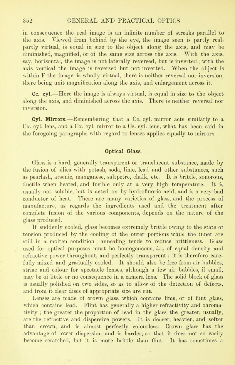 in consequence the real image is an infinite number of streaks parallel to the axis. Viewed from behind by the eye, the image seen is partly real, partly virtual, is equal in size to the object along the axis, and may be diminished, magnified, or of the same size across the axis. With the axis, say, horizontal, the image is not laterally reversed, but is inverted ; with the axis vertical the image is reversed but not inverted. When the object is within F the image is wholly virtual, there is neither reversal nor inversion, there being unit magnification along the axis, and enlargement across it. Co. cyl.—Here the image is always virtual, is equal in size to the object along the axis, and diminished across the axis. There is neither reversal nor inversion. Cyl. Mirrors.—Remembering that a Cc. cyl. mirror acts similarly to a Cx. cyl. lens, and a Cx. cyl. mirror to a Cc. cyl. lens, what has been said in the foregoing paragraphs with regard to lenses applies equally to mirrors. Optical Glass. Glass is a hard, generally transparent or translucent substance, made by the fusion of silica with potash, soda, lime, lead and other substances, such as pearlash, arsenic, manganese, saltpetre, chalk, etc. It is brittle, sonorous, ductile when heated, and fusible only at a very high temperature. It is usually not soluble, but is acted on by hydrofluoric acid, and is a very bad conductor of heat. There are many varieties of glass, and the process of manufacture, as regards the ingredients used and the treatment after complete fusion of the various components, depends on the nature of the glass produced. If suddenly cooled, glass becomes extremely brittle owing to the state of tension produced by the cooling of the outer portions while the inner are still in a molten condition ; annealing tends to reduce brittleness. Glass used for optical purposes must be homogeneous, i.e., of equal density and refractive power throughout, and perfectly transparent; it is therefore care- fully mixed and gradually cooled. It should also be free from air bubbles, striae and colour for spectacle lenses, although a few air bubbles, if small, may be of little or no consequence in a camera lens. The solid block of glass is usually polished on two sides, so as to allow of the detection of defects, and from it clear discs of appropriate size are cut. Lenses are made of crown glass, which contains lime, or of flint glass, which contains lead. Flint has generally a higher refractivity and chroma- tivity ; the greater the proportion of lead in the glass the greater, usually, are the refractive and dispersive powers. It is denser, heavier, and softer than crown, and is almost perfectly colourless. Crown glass has the advantage of low3r dispersion and is harder, so that it does not so easily become scratched, but it is more brittle than flint. It has sometimes a