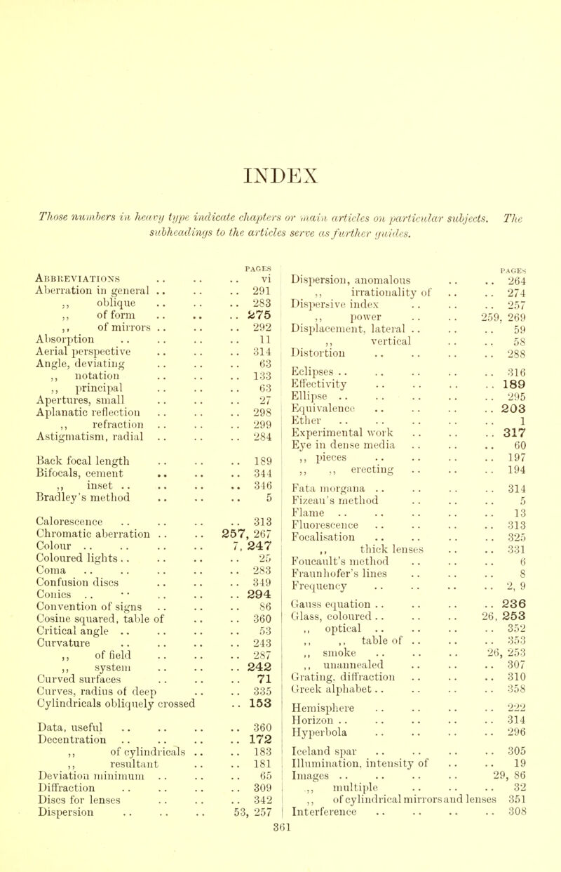 INDEX Those numhers in heavy iyije indicate chapters or main articles on particular subjects. The subheadings to the articles serve as further guides. Abbiieviations Aberration in general ,, oblique of form of mirrors Absorption Aerial perspective Angle, deviating ,, notation ,, principal Apertures, small Aplanatic reflection ,, refraction Astigmatism, radial Back focal length Bifocals, cement inset .. Bradley's method Calorescence Chromatic aberration .. Colour .. Coloured lights.. Coma Confusion discs Conies Convention of signs Cosine squared, tal)le of Critical angle .. Curvature ,, of field system Curved surfaces Curves, radius of deep Cylindricals obliquely crossed Data, useful Decentration ,, of cylindricals . ,, resultant Deviation minimum Diffraction Discs for lenses Dispersion PAGES vi 291 283 275 292 11 314 63 133 63 27 298 299 284 189 344 346 5 313 257, 267 7, 247 25 . 283 . 349 . 294 86 . 360 . 53 . 243 . 287 . 242 . 71 . 335 . 153 . 360 . 172 . 183 . 181 65 . 309 . 342 53, 257 Dispersion, anomalous ,, irrationality of Dispersive index ,, power Displacement, lateral ,, vertical Distortion Eclipses .. Effectivity Ellipse .. Equivalence Ether .. Experimental work Eye in dense media ,, pieces erecting Fata morgana .. Fizeau's method Flame Fluorescence Focalisation ,, thick lense Foucault's method Fraunhofer's lines Frequency Gauss equation .. Glass, coloured .. optical .. ,, table of ,, smoke ,, unannealed Grating, difl'raction Greek alpliabet.. Hemisphere Horizon .. Hyperbola Iceland spar Illumination, intensity of Images .. ,, multiple ,, of cylindrical mirrors and lenses Interference