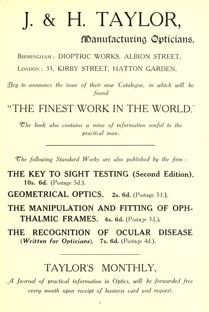 J. & H. TAYLOR, rTDanufactuving ©pticians, Birmingham : DIOPTRIC WORKS, ALBION STREET, London : 33, KIRBY STREET, HATTON GARDEN, l^eg to announce the issue of their new Catalogue, in which will be found THE FINEST WORK IN THE WORLD.' ^he book also contains a mine of information useful to the practical man. '^he following Standard IVorks are also published by the firm : THE KEY TO SIGHT TESTING (Second Edition). lOs. 6d. (Postage 5d.). GEOMETRICAL OPTICS. 2s. 6d. (Postage 3cl.). THE MANIPULATION AND FITTING OF OPH- THALMIC FRAMES. 4s. 6d. (Postage 3d.). THE RECOGNITION OF OCULAR DISEASE {Written for Opticians), 7s. 6cl. (Postage 4d.). TAYLOR'S MONTHLY, Journal of practical information in Optics, will be forwarded free every month upon receipt of business card and request.