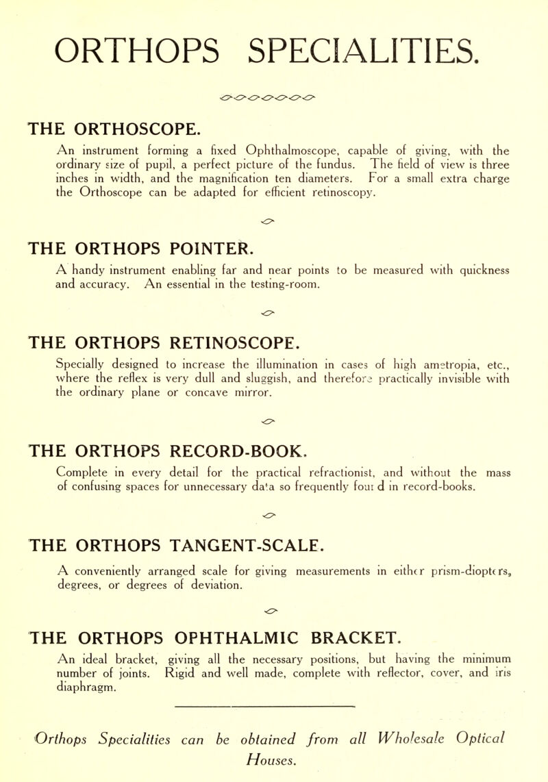 THE ORTHOSCOPE. An instrument forming a fixed Ophthalmoscope, capable of giving, with the ordinary size of pupil, a perfect picture of the fundus. The field of view is three inches in width, and the magnification ten diameters. For a small extra charge the Orthoscope can be adapted for efficient retinoscopy. THE ORTHOPS POINTER. A handy instrument enabling far and near points to be measured with quickness and accuracy. An essential in the testing-room. THE ORTHOPS RETINOSCOPE. Specially designed to increase the illumination in cases of high ametropia, etc., where the reflex is very dull and sluggish, and therefore practically invisible with the ordinary plane or concave mirror. THE ORTHOPS RECORD-BOOK. Complete in every detail for the practical refractionist, and without the mass of confusing spaces for unnecessary da^a so frequently four d in record-books. THE ORTHOPS TANGENT-SCALE. A conveniently arranged scale for giving measurements in either prism-diopttrs, degrees, or degrees of deviation. THE ORTHOPS OPHTHALMIC BRACKET. An ideal bracket, giving all the necessary positions, but having the minimum number of joints. Rigid and well made, complete with reflector, cover, and ins diaphragm. Orthops Specialities can he obtained from all Wholesale Optical Houses.