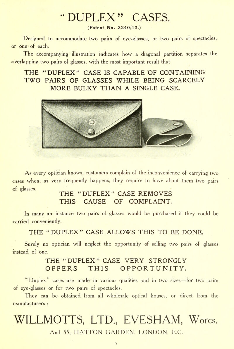 DUPLEX CASES. (Patent No. 3240/13.) Designed to accommodate two pairs of eye-glasses, or two pairs of spectacles, or one of each. The accompanying illustration indicates how a diagonal partition separates the overlapping two pairs of glasses, with the most important result that THE DUPLEX** CASE IS CAPABLE OF CONTAINING TWO PAIRS OF GLASSES WHILE BEING SCARCELY MORE BULKY THAN A SINGLE CASE. As every optician knows, customers complain of the inconvenience of carrying two cases when, as very frequently happens, they require to have about them two pairs of glasses. THE DUPLEX** CASE REMOVES THIS CAUSE OF COMPLAINT. In many an instance two pairs of glasses would be purchased if they could be carried conveniently. THE DUPLEX** CASE ALLOWS THIS TO BE DONE. Surely no optician will neglect the opportunity of selling two pairs of glasses instead of one. THE DUPLEX ** CASE VERY STRONGLY OFFERS THIS OPPORTUNITY. '* Duplex  cases are made in various qualities and in two sizes—for two pairs of eye-glasses or for two pairs of spectacles. They can be obtained from all wholesale opacal houses, or direct from the manufacturers : WILLMOTTS, LTD., EVESHAM, Worcs. And 55, HATTON GARDEN, LONDON, E.G.