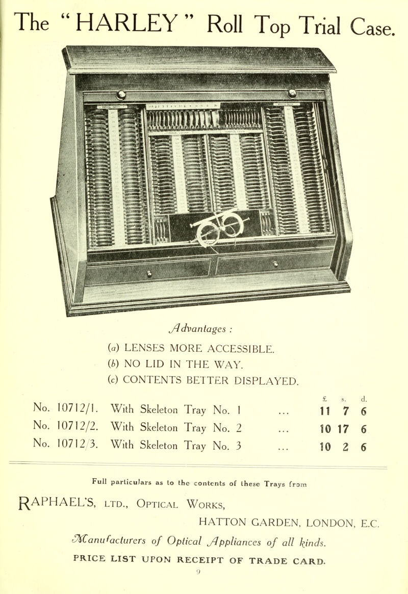 The  HARLEY  Roll Top Trial Case. yldvanlages : {a) LENSES MORE ACCESSIBLE. (/.) NO LID IN THE WAY. (c) CONTENTS BETTER DISPLAYED. No. 10712/1. With Skeleton Tray No. 1 No. 10712/2. With Skeleton Tray No. 2 No. 10712/3. With Skeleton Tray No. 3 11 7 6 10 17 6 10 2 6 Full particulars as to the contents of these Trays from {RAPHAEL'S, LTD., Optical Works, HATTON GARDEN, LONDON, E.G. Manufacturers of Optical Jlppliances of all kinds. PRICE LIST UPON RECEIPT OF TRADE CARD.