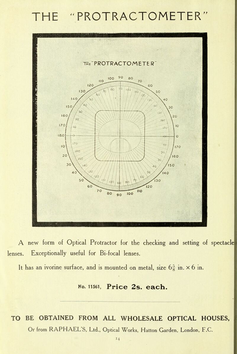 THE PROTRACTOMETER The'PROTRACTOMETER A new form of Optical Protractor for the checking and setting of spectacle lenses. Exceptionally useful for Bi-focal lenses. It has an ivorine surface, and is mounted on metal, size 6f in. x 6 in. No. 11561, Price 2s. each. TO BE OBTAINED FROM ALL WHOLESALE OPTICAL HOUSES, Or from RAPHAEL'S, Ltd., Optical Works, Hatton Garden, London, F.C.