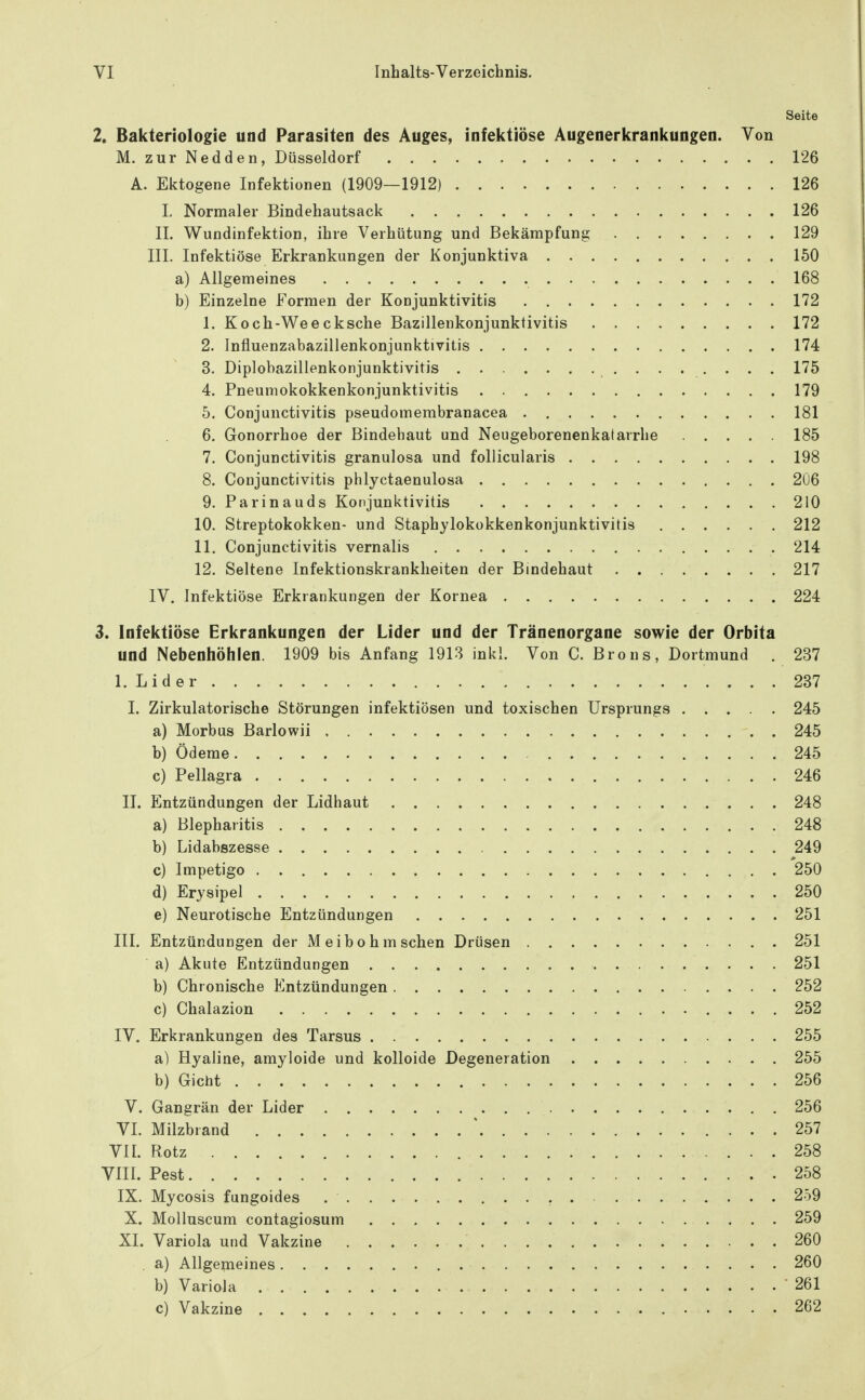 Seite 2. Bakteriologie und Parasiten des Auges, infektiöse Augenerkrankungen. Von M. zur Nedden, Düsseldorf 126 A. Ektogene Infektionen (1909—1912) 126 L Normaler Bindehautsack 126 II. Wundinfektion, ihre Verhütung und Bekämpfung 129 III. Infektiöse Erkrankungen der Konjunktiva 150 a) Allgemeines 168 b) Einzelne Formen der Konjunktivitis 172 1. Koch-Weecksche Bazillenkonjunktivitis 172 2. Influenzabazillenkonjunktivitis 174 3. Diplobazillenkonjunktivitis 175 4. Pneumokokkenkonjunktivitis 179 5. Conjunctivitis pseudomembranacea 181 6. Gonorrhoe der Bindehaut und Neugeborenenkatarrhe 185 7. Conjunctivitis granulosa und follicularis 198 8. Conjunctivitis phlyctaenulosa 206 9. Parinauds Konjunktivitis 210 10. Streptokokken- und Staphylokokkenkonjunktivitis 212 11. Conjunctivitis vernalis 214 12. Seltene Infektionskrankheiten der Bindehaut 217 IV. Infektiöse Erkrankungen der Kornea 224 3. Infektiöse Erkrankungen der Lider und der Tränenorgane sowie der Orbita und Nebenhöhlen. 1909 bis Anfang 1913 inkl. Von C. Brons, Dortmund . 237 1. Lider 237 I. Zirkulatorische Störungen infektiösen und toxischen Ursprungs 245 a) Morbus Barlowii 245 b) Ödeme 245 c) Pellagra 246 II. Entzündungen der Lidhaut 248 a) Blepharitis 248 b) Lidabszesse 249 c) Impetigo 250 d) Erysipel 250 e) Neurotische Entzündungen 251 III. Entzündungen der Meibohm sehen Drüsen 251 a) Akute Entzündungen 251 b) Chronische Entzündungen 252 c) Chalazion 252 IV. Erkrankungen des Tarsus 255 a) Hyaline, amyloide und kolloide Degeneration 255 b) Gicht 256 V. Gangrän der Lider 256 VI. Milzbrand \ . 257 VII. Rotz 258 VIII. Pest 258 IX. Mycosis fungoides 259 X. Molluscum contagiosum 259 XI. Variola und Vakzine 260 . a) Allgemeines 260 b) Variola 261 c) Vakzine 262