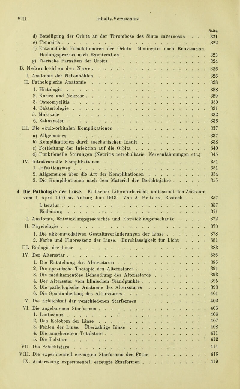 Seite d) Beteiligung der Orbita an der Thrombose des Sinus cavernosus . . . 321 e) Tenonitis 322 f) Entzündliche Pseudotumoren der Orbita. Meningitis nach Enukleation. Heilungsprozess nach Exenteration 823 g) Tierische Parasiten der Orbita 324 B. Nebenhöhlender Nase 326 I. Anatomie der Nebenhöhlen 326 II. Pathologische Anatomie 328 1. Histologie 328 2. Karies und Nekrose 329 3. Osteomyelitis 330 4. Bakteriologie 331 5. Mukozele . 382 6. Zahnzysten 336 III. Die okulo-orbitalen Komplikationen 337 a) Allgemeines 337 b) Komplikationen durch mechanischen Insult 338 c) Fortleitung der Infektion auf die Orbita 340 d) Funktionelle Störungen (Neuritis retrobulbaris, Nervenlähmungen etc.) 345 IV. Intrakranielle Komplikationen 351 1. Infektionsweg 351 2. Allgemeines über die Art der Komplikationen 354 8. Die Komplikationen nach dem Material der Berichtsjahre 355 4. Die Pathologie der Linse. Kritischer Literaturbericht, umfassend den Zeitraum vom 1. April 1910 bis Anfang Juni 1913. Von A. Peters, Rostock .... 357 Literatur 357 Einleitung • 371 I. Anatomie, Entwicklungsgeschichte und Entwicklungsmechanik 372 IL Physiologie 378 1. Die akkommodativen Gestaltsveränderungen der Linse 378 2. Farbe und Fluoreszenz der Linse. Durchlässigkeit für Licht . . . . 381 III. Biologie der Linse 383 IV. Der Altersstar 386 1. Die Entstehung des Altersstares 386 2. Die spezifische Therapie des Altersstares 391 3. Die medikamentöse Behandlung des Altersstares 393 4. Der Altersstar vom klinischen Standpunkte 395 5. Die pathologische Anatomie des Altersstares 398 6. Die Spontanheilung des Altersstares 401 V. Die Erblichkeit der verschiedenen Starformen 402 VI. Die angeborenen Starformen 406 1. Lenticonus .* 406 2. Das Kolobom der Linse 407 3. Fehlen der Linse. Überzählige Linse 408 4. Die angeborenen Totalstare 411 5. Die Polstare 412 VIL Die Schichtstare 414 VIII. Die experimentell erzeugten Starformen des Fötus 416 IX. Anderweitig experimentell erzeugte Starformen 419