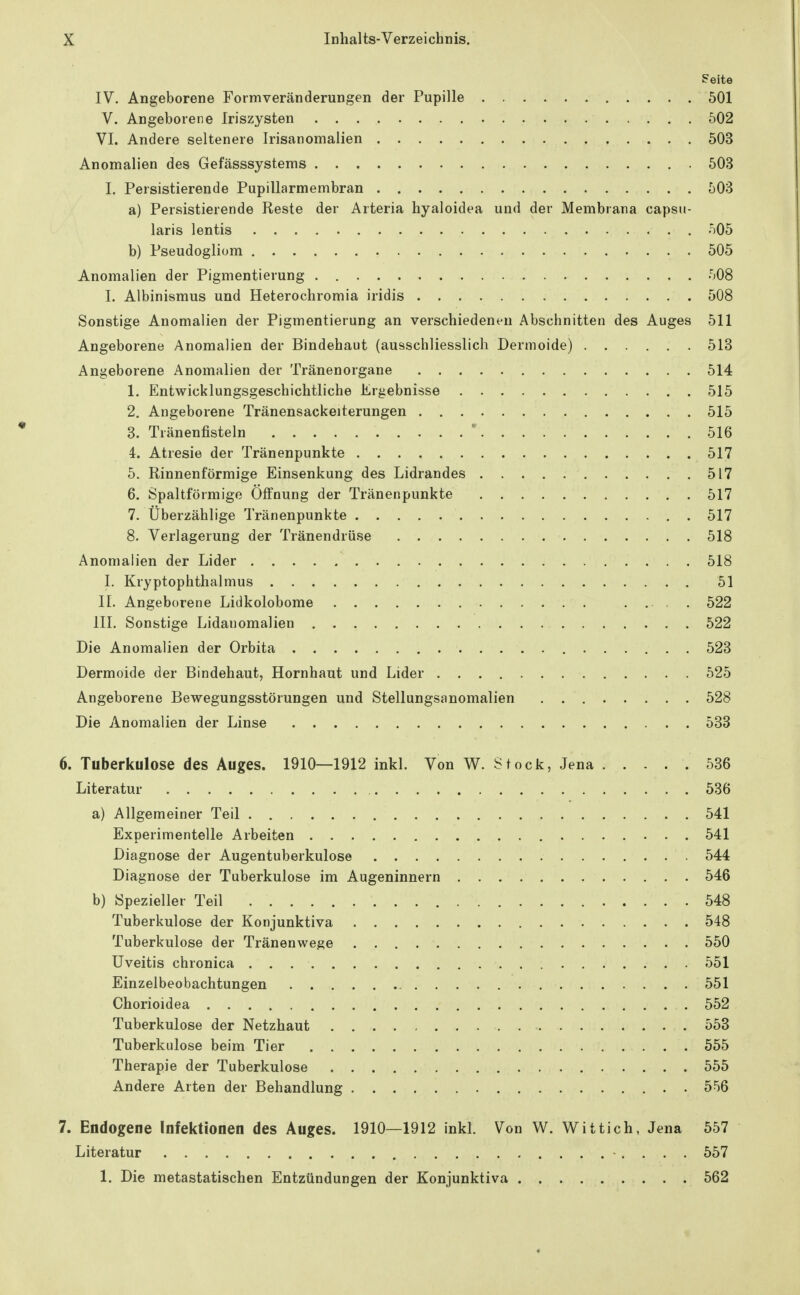 Seite IV. Angeborene Formveränderungen der Pupille 501 V. Angeborene Iriszysten 502 VI. Andere seltenere Irisanomalien 503 Anomalien des Gefässsystems 503 I. Persistierende Pupillarmembran 503 a) Persistierende Reste der Arteria hyaloidea und der Membrana capsu- laris lentis 505 b) Pseudogliom 505 Anomalien der Pigmentierung . 508 I. Albinismus und Heterochromia iridis 508 Sonstige Anomalien der Pigmentierung an verschiedenen Abschnitten des Auges 511 Angeborene Anomalien der Bindehaut (ausschliesslich Dermoide) 513 Angeborene Anomalien der Tränenorgane 514 1. Entwicklungsgeschichtliche Ergebnisse 515 2. Angeborene Tränensackeiterungen 515 3. Tränenfisteln ' 516 4. Atresie der Tränenpunkte 517 5. Rinnenförmige Einsenkung des Lidrandes 517 6. Spaltförmige Öffnung der Tränenpunkte 517 7. Überzählige Tränenpunkte 517 8. Verlagerung der Tränendrüse 518 Anomalien der Lider 518 I. Kryptophthalmus 51 II. Angeborene Lidkolobome 522 III. Sonstige Lidanomalien 522 Die Anomalien der Orbita 523 Dermoide der Bindehaut, Hornhaut und Lider 525 Angeborene Bewegungsstörungen und Stellungsanomalien 528 Die Anomalien der Linse 533 6. Tuberkulose des Auges. 1910—1912 inkl. Von W. Stock, Jena 536 Literatur 536 a) Allgemeiner Teil 541 Experimentelle Arbeiten 541 Diagnose der Augentuberkulose 544 Diagnose der Tuberkulose im Augeninnern 546 b) Spezieller Teil 548 Tuberkulose der Konjunktiva 548 Tuberkulose der Tränenwege 550 Uveitis chronica 551 Einzelbeobachtungen 551 Chorioidea 552 Tuberkulose der Netzhaut 553 Tuberkulose beim Tier 555 Therapie der Tuberkulose 555 Andere Arten der Behandlung 556 7. Endogene Infektionen des Auges. 1910—1912 inkl. Von W. Wittich, Jena 557 Literatur 557 1. Die metastatischen Entzündungen der Konjunktiva 562