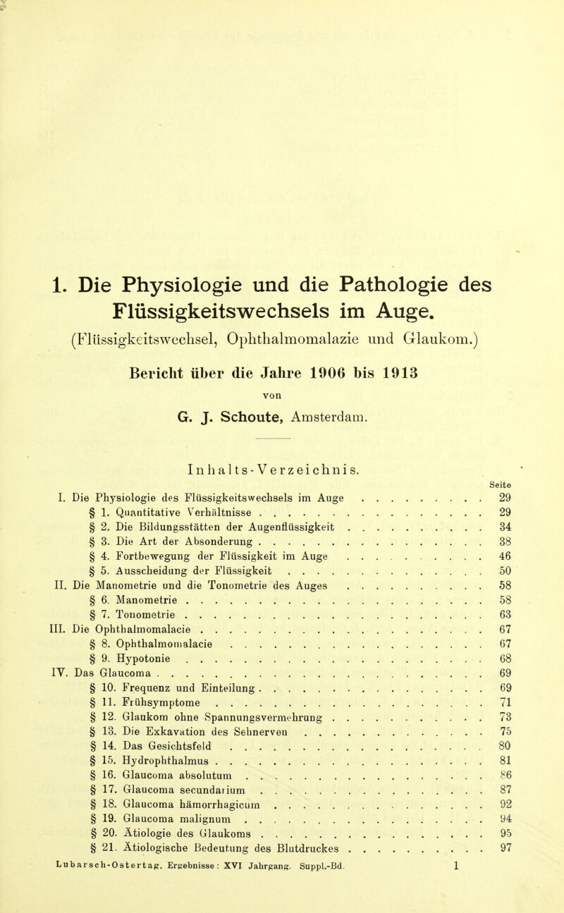 Flüssigkeitswechsels im Auge. (Flüssigkeitswechsel, Ophthalmomalazie und Glaukom.) Bericht über die Jahre 1906 bis 1913 von G. J. Schonte, Amsterdam. Inhalts-Verzeichnis. Seite I. Die Physiologie des Flüssigkeitswechsels im Auge 29 § 1. Quantitative Verhältnisse 29 § 2. Die Bildungsstätten der Augenflüssigkeit 34 § 3. Die Art der Absonderung 38 § 4. Fortbewegung der Flüssigkeit im Auge 46 § 5. Ausscheidung der Flüssigkeit 50 II. Die Manometrie und die Tonometrie des Auges 58 § 6. Manometrie 58 § 7. Tonometrie 63 III. Die Ophthalmomalacie 67 § 8. Ophthalmomalacie 67 § 9. Hypotonie 68 IV. Das Glaucoma 69 § 10. Frequenz und Einteilung 69 § 11. Frühsymptome 71 § 12. Glaukom ohne Spannungsvermehrung 73 § 13. Die Exkavation des Sehnerven 75 § 14. Das Gesichtsfeld 80 § 15. Hydrophthalmus 81 § 16. Glaucoma absolutum 86 § 17. Glaucoma secundarium 87 § 18. Glaucoma hämorrhagicum 92 § 19. Glaucoma malignum 94 § 20. Ätiologie des Glaukoms 95 § 21. Ätiologische Bedeutung des Blutdruckes 97 Lubarsch-Ostertag. Erpabnisse : XVI Jahrgang. Suppl.-Bd. 1