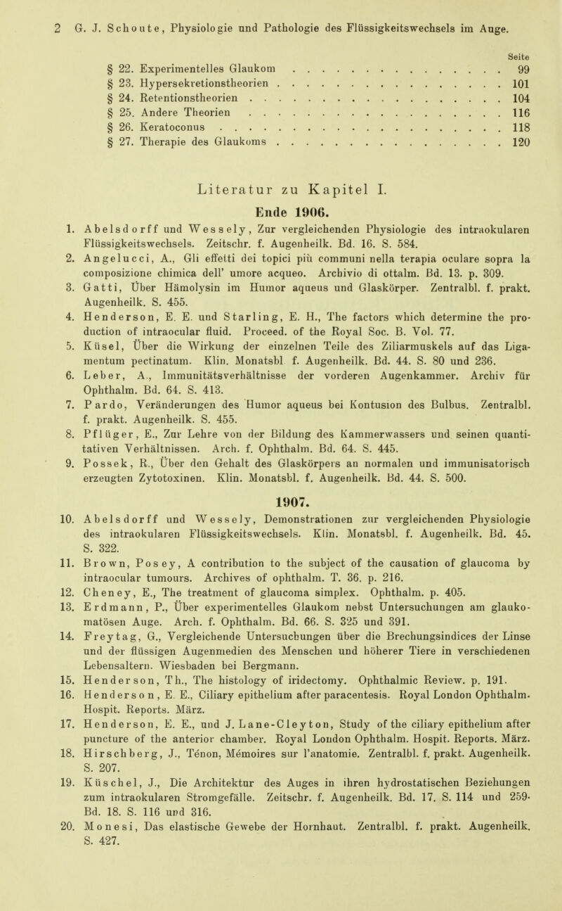 Seite § 22. Experimentelles Glaukom 99 § 23. Hypersekietionstheorien 101 § 24. Retentionstheorien 104 § 25. Andere Theorien 116 § 26. Keratoconus 118 § 27. Therapie des Glaukoms 120 Literatur zu Kapitel I. Ende 1906. 1. Abelsdorff und Wessely, Zur vergleichenden Physiologie des intraokularen Flüssigkeitswechsels. Zeitschr. f. Augenheilk. Bd. 16. S. 584. 2. Angelucci, A., Gli effeiti dei topici piii communi nella terapia oculare sopra la composizione chimica dell' umore acqueo. Arcbivio di ottalm. Bd. 13. p. 309. 3. Gatti, Über Hämolysin im Humor aqueus und Glaskörper. Zentralbl. f. prakt. Augenheilk. S. 455. 4. Henderson,E. E. und Starling, E. H., The factors which determine the pro- duction of intraocular fluid. Proceed. of the Royal Soc. B. Vol. 77. 5. Küsel, Über die Wirkung der einzelnen Teile des Ziliarmuskels auf das Liga- mentum pectinatum. Klin, Monatsbl f. Augenheilk. Bd. 44. S. 80 und 236. 6. Leber, A., Immunitätsverhältnisse der vorderen Augenkammer. Archiv für Ophthalm. Bd. 64. S. 413. 7. Pardo, Veränderungen des Humor aqueus bei Kontusion des Bulbus. Zentralbl. f. prakt. Augenheilk. S. 455. 8. Pflüger, E., Zur Lehre von der Bildung des Kammerwassers und seinen quanti- tativen Verhältnissen. Arch. f. Ophthalm. Bd. 64. S. 445. 9. Possek, R.» Über den Gehalt des Glaskörpers an normalen und immunisatorisch erzeugten Zytotoxinen. Klin. Monatsbl. f. Augenheilk. Bd. 44. S. 500. 1907. 10. Abelsdorff und Wessely, Demonstrationen zur vergleichenden Physiologie des intraokularen Flüssigkeitswechsels. Klin. Monatsbl. f. Augenheilk. Bd. 45. S. 322. 11. Brown, Posey, A contribution to the subject of the causation of glaucoma by intraocular tumours. Archives of ophthalm. T. 36. p. 216. 12. Cheney, E., The treatment of glaucoma simplex. Ophthalm. p. 405. 13. Erdmann, P., Über experimentelles Glaukom nebst Untersuchungen am glauko- matösen Auge. Arch. f. Ophthalm. Bd. 66. S. 325 und 391. 14. Frey tag, G., Vergleichende Untersuchungen über die Brechungsindices der Linse und der flüssigen Augenmedien des Menschen und höherer Tiere in verschiedenen Lebensaltern. Wiesbaden bei Bergmann. 15. Hender son, Th., The histology of iridectomy. Ophthalmie Review, p. 191. 16. Hend ers 0 n , E. E., Ciliary epithelium after paracentesis. Royal London Ophthalm. Hospit. Reports. März. 17. Henderson, E, E., und J. Lane-Cleyton, Study of the ciliary epithelium after puncture of the anterior chamber. Royal London Ophthalm. Hospit. Reports. März. 18. Hirschberg, J., Tenon, Memoires sur l'anatomie. Zentralbl. f. prakt. Augenheilk. S. 207. 19. Küschel, J., Die Architektur des Auges in ihren hydrostatischen Beziehungen zum intraokularen Stromgefälle. Zeitschr. f. Augenheilk. Bd. 17. S. 114 und 259- Bd. 18. S. 116 und 316. 20. Monesi, Das elastische Gewebe der Hornhaut. Zentralbl. f. prakt. Augenheilk. S. 427.