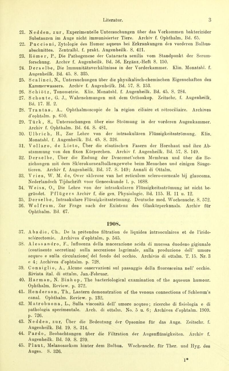 21. Nedden, zur, Experimentelle Untersuchungen über das Vorkommen bakterizider Substanzen im Auge nicht immunisierter Tiere. Archiv f. Ophthalm. Bd. 65. 22. Puccioni, Zytologie des Humor aqueus bei Erkrankungen des vorderen Bulbus- abschnittes. Zentralbl. f. prakt. Augenheilk. S. 421. 23. Römer, P., Die Pathogenese der Cataracta senilis vom Standpunkt der Serum- forschung. Archiv f. Augenheilk. Bd. 56. Ergänz.-Heft S. 150. 24. Derselbe, Die Immunitätsverhältnisse in der Vorderkammer. Klin. Monatsbl. f. Augenheilk. Bd. 45. S. 325. 25. Scalinci,N., Untersuchungen über die physikalisch-chemischen Eigenschaften des Kammerwassers. Archiv f. Augenheilk. Bd. 57. S. 153. 26. Schiötz, Tononietrie. Klin. Monatsbl. f. Augenheilk. Bd. 45. S. 284. 27. Schonte, G. J., Wahrnehmungen mit dem Orthoskop. Zeitschr. f. Augenheilk. Bd. 17. H. 2. 28. Trantas, A., Ophthalmoscopie de la region eiliaire et retrociliaire. Archives d'ophtalm. p. 650. 29. Türk, S., Untersuchungen über eine Strömung in der vorderen Augenkammer. Archiv f. Ophthalm. Bd. 64. S, 481. 30. Ulbrich, H., Zur Lehre von der intraokulären Flüssigkeitsströmung. Klin. Monatsbl. f. Augenheilk. Bd. 45. S. 326. 31. Vollaro, de Lieto, Über die elastischen Fasern der Hornhaut und ihre Ab- stammung von den fixen Körperchen. Archiv f. Augenheilk. Bd. 57. S. 149, 32. Derselbe, Über die Endung der Descemet'schen Membran und über die Be- ziehungen mit dem Sklerokornealbalkengewebe beim Menschen und einigen Säuge- tieren. Archiv f. Augenheilk. Bd. 57. S. 149; Annali di Ottalm. 33. Vries, W. M. de, Over sklerose van het reticulum sclero-corneale bij glaucoma. Nederlandsch Tijdschrift voor Geneeskunde 1. p. 1688. 34. Weiss, 0., Die Lehre von der intraokularen Flüssigkeitsströmung ist nicht be- gründet. Pflügers Archiv f. die ges, Physiologie. Bd. 115. H. 11 u. 12. 35. Derselbe, Intraokulare Flüssigkeitsströmung. Deutsche med. Wochenschr. S. 572. 36. Wolfrum, Zur Frage nach der Existenz des Glaskörperkanals. Archiv für Ophthalm. Bd. 67. 1908. 37. Abadie, Gh., De la pretendue filtration de liquides intraoculaires et de l'irido- sclerectomie. Archives d'ophtalm. p. 545. 38. Alessandro, F., Influenza della macerazione acida di mucosa duodeno gigiunale (continente secretina) sulla secrezione lagrimale, sulla produzione dell' umore acqueo e sulla circulazione; del fondo del occhio. Archivio di ottalm. T. 15. Nr. 3 e 4; Archives d'ophtalm. p. 728. 39. C onsigli 0, A., Alcune osservazioni sul passaggio della fluoresceina nelT occhio. ßivista ital. di ottalm. Jan.-Februar. 40. Harman, N. Bishop, The bacteriological examination of the aqueous humour. Ophthalm. Review, p. 372. 41. Henderson, Th., Lantern demonstration of the venous connections of Schlemm's canal. Ophthalm. Review, p. 132. 42. Matrobuona, L., Sulla viscositä dell' umore acqueo; ricerche di fisiologia e di pathologia sperimentale. Arch. di ottalm. No. 5 u. 6; Archives d'ophtalm. 1909. p. 726. 43. Nedden, zur, Über die Bedeutung der Opsonine für das Auge. Zeitschr. f. Augenheilk. Bd. 19. S. 314. 44. Bardo, Beobachtungen über die Filtration der Augenflüssigkeiten. Archiv f. Augenheilk. Bd. 59. S. 239. 45. Plaut, Melanosarkom hinter dem Bulbus. Wochenschr. für Ther. und Hyg. des Auges. S. 326. 1*