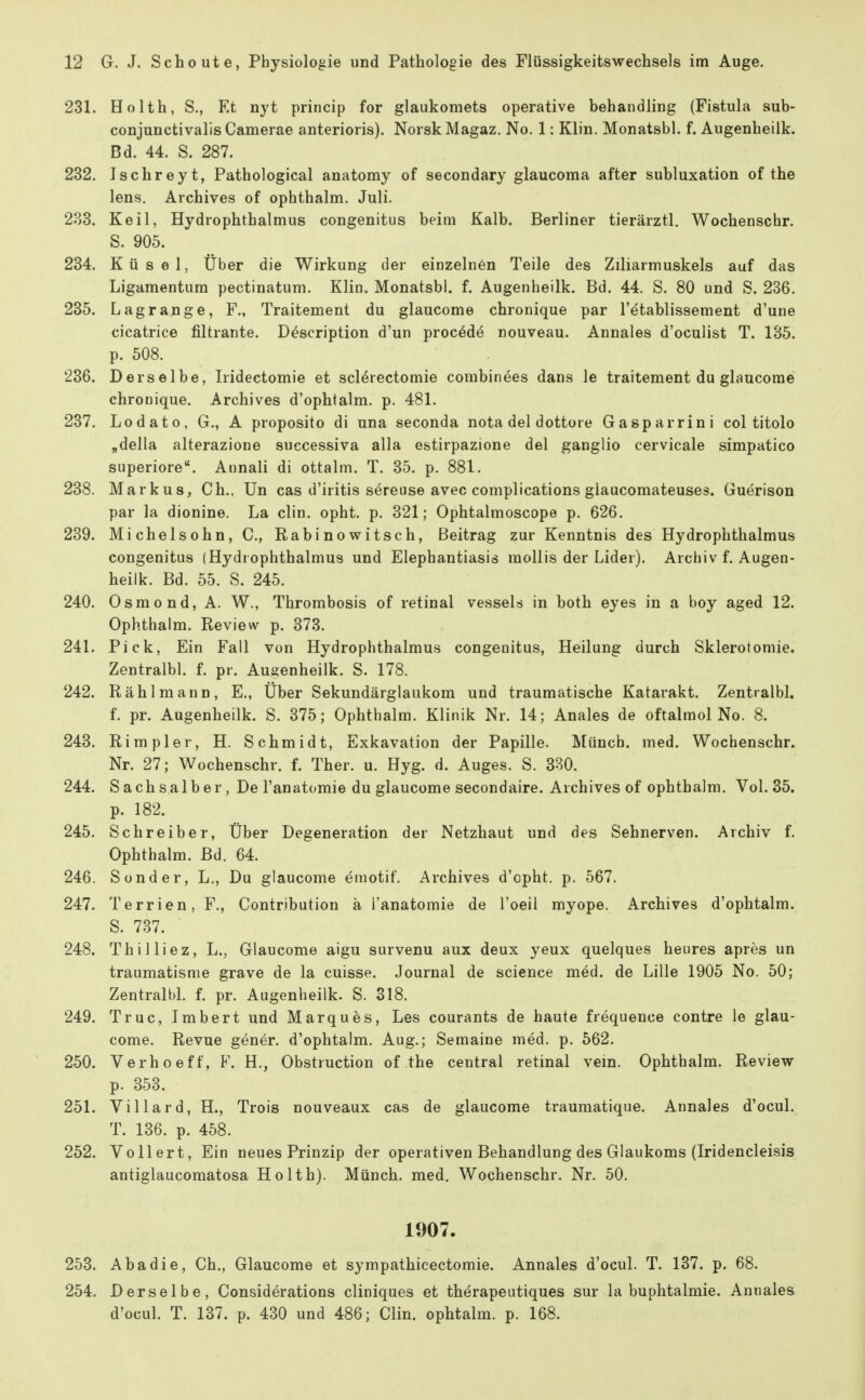 231. Ho Ith, S., Et nyt princip for glaukomets operative behandling (Fistula sub- conjunctivalis Camerae anterioris). NorskMagaz. No. 1: Klin. Monatsbl. f. Augenheilk. Bd. 44. S. 287. 232. Ischreyt, Pathological anatomy of secondary glaucoma after Subluxation of the lens. Archives of ophthalm. Juli. 233. Keil, Hydrophthalmus congenitus beim Kalb. Berliner tierärztl. Wochenschr. S. 905. 234. Küsel, Über die Wirkung der einzelnen Teile des Ziliarmuskels auf das Ligamentum pectinatum. Klin. Monatsbl. f. Augenheilk. Bd. 44. S. 80 und S. 236, 235. Lagrange, F., Traitement du glaucome chronique par l'etablissement d'une cicatrice filtrante. Description d'un procöd^ nouveau. Annales d'oculist T. 135. p. 508. 236. Derselbe, Iridectomie et scl^rectomie combinees dans le traitement du glaucome chronique. Archives d'ophtalm. p. 481. 237. Lodato, G., A proposito di una seconda nota del dottore Gasparrini col titolo „della alterazione successiva alla estirpazione del ganglio cervicale simpatico superiore. Annali di ottalm. T. 35. p. 881. 238. Markus, Gh.. Un cas d'iritis sereuse avec complications giaucomateuses. Guerison par la dionine. La clin. opht. p. 321; Ophtalmoscope p. 626. 239. Michelsohn, C., Rabinowitsch, Beitrag zur Kenntnis des Hydrophthalmus congenitus (Hydrophthalmus und Elephantiasis raollis der Lider). Archiv f. Augen- heilk. Bd. 55. S. 245. 240. Osmond, A. W., Thrombosis of retinal vessels in both eyes in a boy aged 12. Ophthalm. Review p. 373. 241. Pick, Ein Fall von Hydrophthalmus congenitus, Heilung durch Sklerotomie. Zentralbl. f. pr. Augenheilk. S. 178. 242. Rählmann, E., Über Sekundärglaukom und traumatische Katarakt. Zentralbl. f. pr. Augenheilk. S. 375; Ophthalm. Klinik Nr. 14; Anales de oftalmol No. 8. 243. Rimpler, H. Schmidt, Exkavation der Papille. Münch, med. Wochenschr. Nr. 27; Wochenschr. f. Ther. u. Hyg. d. Auges. S. 330. 244. Sachsaiber, De l'anatomie du glaucome secondaire. Archives of ophthalm. Vol. 35. p. 182. 245. Schreiber, Über Degeneration der Netzhaut und des Sehnerven. Archiv f. Ophthalm. Bd. 64. 246. Sonder, L., Du glaucome emotif. Archives d'cpht, p. 567, 247. Terrien, F,, Contribution ä l'anatomie de l'oeil myope, Archives d'ophtalm. S. 737. 248. Thilliez, L., Glaucome aigu survenu aux deux yeux quelques heures apres un traumatisme grave de la cuisse. Journal de science med. de Lille 1905 No. 50; ZentralbL f. pr. Augenheilk. S. 818, 249. Truc, Imbert und Marques, Les courants de haute frequence contre le glau- come. Revue gener. d'ophtalm. Aug,; Semaine med. p, 562. 250. Verhoeff, F. H,, Obstruction of the central retinal vem, Ophthalm, Review p, 353. 251. Villard, H., Trois nouveaux cas de glaucome traumatique. Annales d'ocul. T. 136. p. 458, 252. Vollert, Ein neues Prinzip der operativen Behandlung des Glaukoms (Iridencleisis antiglaucomatosa Ho Ith). Münch, med. Wochenschr. Nr. 50, 1907. 253. Aha die, Gh., Glaucome et sympathicectomie. Annales d'ocul. T. 137. p. 68. 254. Derselbe, Considerations cliniques et therapeiitiques sur la buphtalmie. Annales d'ocul. T. 137. p. 430 und 486; Clin, ophtalm. p. 168.