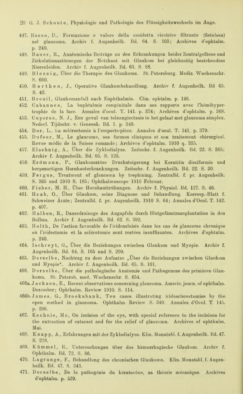 447. Basso, D., Formazione e valore della cosidetta cicatrice filtrante (fistolosa) nel glaucoma. Archiv f. Augenheilk. Bd. 64. S. 103; Archives d'ophtalm. p. 240. 448. Bauer, R., Anatomische Beiträge zu den Erkrankungen beider Zentralgefässe und Zirkulationsstörungen der Netzhaut mit Glaukom bei gleichzeitig bestehendem Nierenleiden. Archiv f. Augenheilk. Bd. 63. S. 88. 449. Blessig, Über die Therapie des Glaukoms. St. Petersburg. Mediz. Wochenschr. S. 660. 450. Borthen, J., Operative Glaukombehandlung. Archiv f. Augenheilk. Bd 65. S. 42. 451. Breuil, Glaukomanfall nach Euphthalmin. Clin, ophtalra. p. 146. 452. Cabannes, La buphtalmie congenitale dans ses rapports avec l'hemihyper- trophie de la face. Annales d'ocul. T. 141. p. 374; Archives d'ophtalm. p. 868. 453. Cuperiis, N. J., Een geval van teleangiectasie in het gelaat met glaucoma simplex. Nederl. Tijdschr. v. Geneesk. Bd. 1. p. 349. 454. Dor, L., La sclerectomie a l'emporte-piece. Annales d'ocul. T. 141. p. 379. 455. Dnfour, M., Le glaucome, ses formes cliniques et son traitement chirurgical. Revue medic de la Suisse romando; Archives d'ophtalm. 1910 q. 335. 457. Elschnig, A., Über die Zyklodialyse. Zeitschr. f. Augenheilk. Bd. 22. S. 365; Archiv f. Augenheilk. Bd. 65. S. 125. 458. Erdmann, P., Glaukomatöse Drucksteigerung bei Keratitis disciforrais und herpesartigen Hornhauterkrankungen. Zeitschr. f. Augenheilk. Bd. 22. S. 30. 459. Fergus, Treatment of glaucoma by trephining. Zentralbl. f. pr. Augenheilk. S. 365 und 1910 S. 185; Ophthalmoscope 1910 Februar. 460. Fisher, M. H., Über Hornhauttrübungen. Archiv f. Physiol. Bd. 127. S. 46. 461. Ha ab, 0., Über Glaukom, seine Diagnose und Behandlung. Korresp.-Blatt f. Schweizer Ärzte; Zentralbl. f. pr. Augenheilk. 1910 S. 64; Annales d'Ocul. T. 142. p. 407. 462. Halben, R., Dauerdrainage des Augapfels durch Blutgefässtransplantation in den Bulbus. Archiv f. Augenheilk. Bd. 62. S. 392. 463. Holth, De l'action favorable de l'iridencleisis dans les cas de glaucome chronique oii l'iridectomie et la sclerotomie sont restees insuffisantes. Archives d'ophtalm. p. 240. 464. Ischreyt, G., Über die Beziehungen zwischen Glaukom und Myopie. Archiv f. Augenheilk. Bd. 64. S. 165 und S. 209. 465. Derselbe, Nachtrag zu dem Aufsatze „Über die Beziehungen zwischen Glaukom und Myopie. Archiv f. Augenheilk. Bd. 65. S. 101. 466. Derselbe, Über die pathologische Anatomie und Pathogenese des primären Glau- koms. St. Petersb. med. Wochenschr. S. 654. 466a. Jackson, E., Recent observations concerning glaucoma. Americ. journ. of ophthalm. Dezember; Ophthalm. Review 1910. S. 114. 466b.James, G., Brooksbank, Two cases illustrating iridosclerectomies by the open method in glaucoma. Ophthalm. Review S. 340. Annales d'Ocul. T. 145. p. 296. 467. Kechnie, Mc, On incision of the eye, with special reference to the incisions for the extraction of cataract and for the relief of glaucoma. Archives of ophthalm. Mai. 468. Knapp, A., Erfahrungen mit der Zyklodialyse. Klin. Monatsbl. f. Augenheilk. Bd. 47. S. 228. 469. Kümmel, R., Untersuchungen über das hämorrhagische Glaukom. Archiv f. Ophthalm. Bd. 72. S. 86. 470. Lagrange, F., Behandlung des chronischen Glaukoms. Klin. Monatsbl. L Augen- heilk. Bd. 47. S. 843. 471. Derselbe, De la pathogenie du k^ratocOne, sa theorie mecanique. Archives d'ophtalm. p. 529.