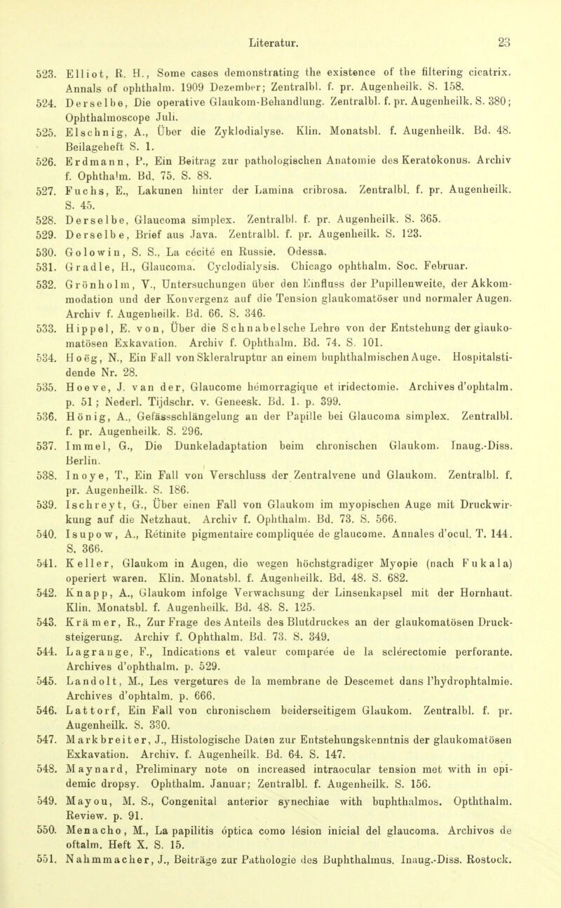 523. Elliot, R. H., Some cases demonstrating the existence of the filtering cicatrix. Annais of ophthalm. 1909 Dezember; Zentialbl. f. pr. Augenheilk. S. 158. 524. Derselbe, Die operative Glaukom-Behandlung. Zentralbl. f. pr. Augenheilk. S. 380; Oplithalmoscope Juli. 525. Elschnig, A., Über die Zyklodialyse. Klin. Monatsbl. f. Augenheilk. Bd. 48. Beilageheft S. 1. 526. Erdmann, P., Ein Beitrag zur pathologischen Anatomie des Keratokonus. Archiv f. Ophthahn. Bd. 75. S. 88. 527. Fuchs, E., Lakunen hinter der Lamina cribrosa. Zentralbl. f. pr. Augenheilk. S. 45. 528. Derselbe, Grlaucoma simplex. Zentralbl. f. pr. Augenheilk. S. 365. 529. Derselbe, Brief aus Java. Zentralbl. f. pr. Augenheilk. S. 123. 530. Golowin, S. S., La cecite en Russie. Odessa. 531. Gr adle, H., Glaucoma. Cyclodialysis. Chicago ophthalm. Soc. Februar. 532. Grönholm, V., Untersuchungen über den Einfluss der Pupillenweite, der Akkom- modation und der Konvergenz auf die Tension glaukomatöser und normaler Augen. Archiv f. Augenheilk. Bd. 66. S. 346. 533. Hippel, E. von, Über die S chnabelsche Lehre von der Entstehung der glauko- matösen Exkavation. Archiv f. Ophthalm. Bd. 74. S. 101. 534. Heeg, N., Ein Fall von Skleralruptur an einem buphthalmischen Auge. Hospitalsti- dende Nr. 28. 535. Hoeve, J. van der, Glaucome heraorragique et iridectomie. Archives d'ophtalm. p. 51 ; Nederl. Tijdschr. v. Geneesk. Bd. 1. p. 399. 536. Hönig, A., Gefässschlängelung an der Papille bei Glaucoma simplex. Zentralbl. f. pr. Augenheilk. S. 296. 537. Immel, G., Die Dunkeladaptation beim chronischen Glaukom. Inaug.-Diss. Berlin. 538. Inoye, T., Ein Fall von Verschluss der Zentralvene und Glaukom. Zentralbl. f. pr. Augenheilk. S. 186. 539. Ischreyt, G., Über einen Fall von Glaukom im myopischen Auge mit Druckwir- kung auf die Netzhaut. Archiv f. Ophthalm. Bd. 73. S. 566. 540. Isupow, A., Retinite pigmentaire compliquee de glaucome. Annales d'ocul. T. 144. S. 366. 541. Keller, Glaukom in Augen, die wegen höchstgradiger Myopie (nach Fukala) operiert waren. Klin. Monatsbl. f. Augenheilk. Bd. 48. S. 682. 542. Knapp, A., Glaukom infolge Verwachsung der Linsenkapsel mit der Hornhaut. Klin. Monatsbl. f. Augenheilk. Bd. 48. S. 125. 543. Krämer, R., Zur Frage des Anteils des Blutdruckes an der glaukomatösen Druck- steigerung. Archiv 1 Ophthalm. Bd. 73. S. 349. 544. Lagrange, F., Indications et valeur comparee de la sclerectomie perforante. Archives d'ophthalm. p. 529. 545. Landolt, M., Les vergetures de la membrane de Descemet dans Fhydrophtalmie. Archives d'ophtalm. p. 666. 546. Lattorf, Ein Fall von chronischem beiderseitigem Glaukom. Zentralbl. f. pr. Augenheilk. S. 330. 547. Mark breit er, J., Histologische Daten zur Entstehungskenntnis der glaukomatösen Exkavation. Archiv, f. Augenheilk. Bd. 64. S. 147. 548. Maynard, Preliminary note on increased intraocular tension met with in epi- demic dropsy. Ophthalm. Januar; Zentralbl. f. Augenheilk. S. 156. 549. Mayou, M. S., Congenital anterior synechiae with buphthalmos. Opththalm. Review, p. 91. 550. Menacho, M., La papilitis optica como lösion inicial del glaucoma, Archivos de oftalm. Heft X. S. 15. 551. Nahmmacher, J., Beiträge zur Pathologie des ßuphthalmus. Inaug.-Diss. Rostock.