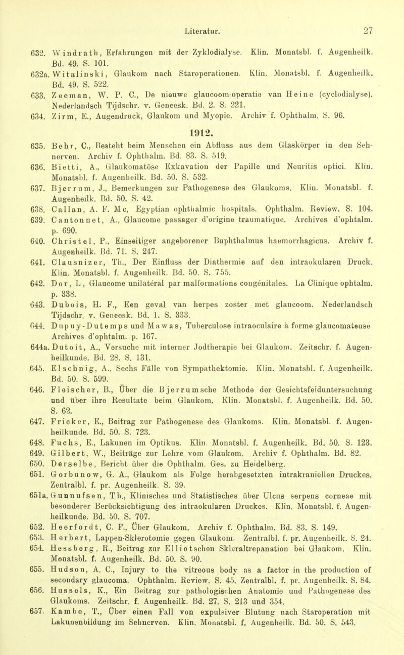 632. Windrath, Erfahrungen mit der Zyklodialyse. Klin. Monatsbl. f. Augenheilk. Bd. 49. S. 101. 632a. W italinski, Glaukom nach Staroperationen. Klin. Monatsbl. f. Augenheilk. Bd. 49. S. 522. 633. Zeeman, W. P. C, De nieuwe glaucoomoperatie van Heine (cyclodialyse). Nederlandsch Tijdschr. v. Geneesk. Bd. 2. S. 221. 634. Zirm, E., Augendruck, Glaukom und Myopie. Archiv f. Ophthalm. S. 96. 1912. 635. Behr, C, Besteht beim Menschen ein Abfluss aus dem Glaskörper in den Seh- nerven. Archiv f. Ophthalm. Bd. 83. S. 519. 636. Bietti, A., Glaukomatöse Exkavation der Papille und Neuritis optici. Klin. Monatsbl. f. Augenheilk. Bd. 50. S. 532. 637. Bjerrum, J., Bemerkungen zur Pathogenese des Glaukoms. Klin. Monatsbl. f. Augenheilk. Bd. 50. S. 42. 638. Call an, A. F. Mc, Egyptian Ophthalmie hospitals. Ophthalm. Review. S. 104. 639. Cantonnet, A., Glaucome passager d'origine traumatique. Archives d'ophtalm. p. 690. 640. Christel, P., Einseitiger angeborener Buphthalmua haemorrhagicus. Archiv f. Augenheilk. Bd. 71. S. 247. 641. Clausnizer, Th., Der Einfluss der Diathermie auf den intraokularen Druck. Klin. Monatsbl. f. Augenheilk. Bd. 50. S. 755. 642. Dor, L , Glaucome unilateral par malformationa congenitales. La Clinique ophtalm. p. 338. 643. Dubois, H. F., Een geval van herpes zoster met glaucoom. Nederlandsch Tijdschr. v. Geneesk. Bd. 1. S. 333. 644. Dupuy-Dutemps und Mawas, Tuberculose intraoculaire ä forme glaucomateuse Archives d'ophtalm. p. 167. 644a. Dutoit, A., Versuche mit interner Jodtherapie bei Glaukom. Zeitschr. f. Augen- heilkunde. Bd. 28. S. 131. 645. El sehn ig, A., Sechs F'älle von Sympathektomie. Klin. Monatsbl. f. Augenheilk. Bd. 50. S. 599. 646. Fleischer, B., Über die Bjerrum sehe Methode der Gesichtsfelduntersuchung und über ihre Resultate beim Glaukom. Klin. Monatsbl. f. Augenheilk, Bd. 50. S. 62. 647. Fricker, E., Beitrag zur Pathogenese des Glaukoms. Klin. Monatsbl. f. Augen- heilkunde. Bd. 50. S. 723. 648. Fuchs, E., Lakunen im Optikus. Klin. Monatsbl. f. Augenheilk, Bd. 50. S. 123. 649. Gilbert, W., Beiträge zur Lehre vom Glaukom. Archiv f. Ophthalm. Bd. 82. 650. Derselbe, Bericht über die Ophthalm. Ges. zu Heidelberg. 651. Gorbunow, G. A., Glaukom als Folge herabgesetzten intrakraniellen Druckes. Zentralbl. f. pr. Augenheilk. S. 39. 651a. Gunnufsen, Th., Klinisches und Statistisches über Ulcus serpens corneae mit besonderer Berücksichtigung des intraokularen Druckes. Klin. Monatsbl. f. Augen- heilkunde. Bd. 50. S. 707. 652. Heerfordt, C. F., Über Glaukom. Archiv f. Ophthalm. Bd. 83. S. 149. 653. Herbert, Lappen-Sklerotomie gegen Glaukom. Zentralbl. f. pr. Augenheilk. S. 24. 654. Hessberg, R., Beitrag zur Elliotschen Skleraltrepanation bei Glaukom. Klin. Monatsbl. f. Augenheilk. Bd. 50. S. 90. 655. Hudson, A. C, Injury to the vitreous body as a factor in the production of secondary glaucoma. Ophthalm. Review. S. 45. Zentralbl. f. pr. Augenheilk. S. 84. 656. Hussels, K., Ein Beitrag zur pathologischen Anatomie und Pathogenese des Glaukoms. Zeitschr. f. Augenheilk. Bd. 27. S. 213 und 354. 657. Kambe, T., Über einen Fall von expulsiver Blutung nach Staroperation mit Lakunenbildung im Sehnerven. Klin. Monatsbl. f. Augenheilk. Bd. 50. S. 543.