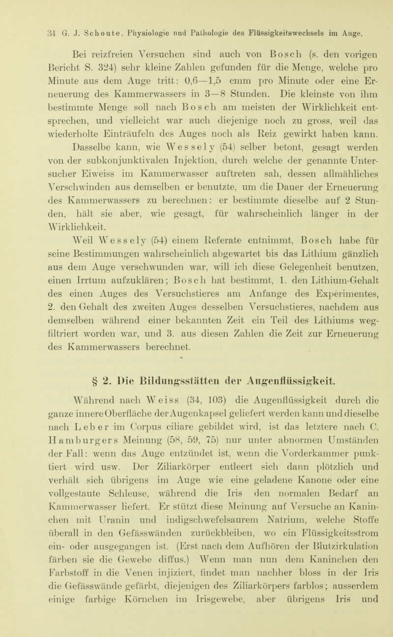 Bei reizfreien Versuchen sind auch von Bosch (s. den vorigen Bericht S. 324) sehr kleine Zahlen gefunden für die Menge, welche pro Minute aus dem Auge tritt: 0,6—1,5 cmm pro Minute oder eine Er- neuerung des Kammerwassers in 3—8 Stunden. Die kleinste von ihm bestimmte Menge soll nach Bosch am meisten der Wirklichkeit ent- sprechen, und vielleicht war auch diejenige noch zu gross, weil das wiederholte Einträufeln des Auges noch als Keiz gewirkt haben kann. Dasselbe kann, wie Wessely (54) selber betont, gesagt werden von der subkonjunktivalen Injektion, durch welche der genannte Unter- sucher Eiweiss im Kammerwasser auftreten sah, dessen allmähliches Verschwinden aus demselben er benutzte, um die Dauer der Erneuerung des Kammerwassers zu berechnen: er bestimmte dieselbe auf 2 Stun- den, hält sie aber, wie gesagt, für wahrscheinlich länger in der Wirklichkeit. Weil Wessely (54) einem Referate entnimmt, Bosch habe für seine Bestimmungen wahrscheinlich abgewartet bis das Lithium gänzlich aus dem Auge verschwunden war, will ich diese Gelegenheit benutzen, einen Irrtum aufzuklären; Bosch hat bestimmt, 1. den Lithium-Gehalt des einen Auges des Versuchstieres am Anfange des Experimentes, 2. den Gehalt des zweiten Auges desselben Versuchstieres, nachdem aus demselben während einer bekannten Zeit ein Teil des Lithiums weg- filtriert worden war, und 3. aus diesen Zahlen die Zeit zur Erneuerung des Kammerwassers berechnet. § 2. Die Bildungsstätten der Angeiiflüssigkeit. Während nach Weiss (34, 103) die Augenflüssigkeit durch die ganze innere Oberfläche der Augenkapsel geliefert werden kann und dieselbe nach Leber im Corpus ciliare gebildet wird, ist das letztere nach C. Hamburgers Meinung (5H, 59, 75) nur unter abnormen Umständen der Fall: wenn das Auge entzündet ist, wenn die Vorderkammer punk- tiert wird usw. Der Ziliarkörper entleert sich dann plötzlich und verhält sich übrigens im Auge wie eine geladene Kanone oder eine vollgestaute Schleuse, während die Iris den normalen Bedarf an Kammerwasser liefert. Er stützt diese INIeinung auf Versuche an Kanin- chen mit Uranin und indigschwefelsaurem Natrium, welche Stoffe überall in den Gefässwänden zurückbleiben, wo ein Flüssigkeitsstrom ein- oder ausgegangen ist. (Erst nach dem Aufhören der Blutzirkulation färben sie die Gewebe diffus.) Wenn man nun dem Kaninchen den Farbstoff in die Venen injiziert, findet man nachher bloss in der Iris die Gefässwände gefärbt, diejenigen des Ziliarkörpers farblos; ausserdem einige farbige Körnchen im Irisgewebe, aber übrigens Iris und