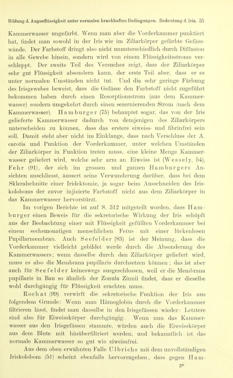 Kammerwasser ungefärbt. Werna man aber die Vorderkammer pmiktiert hat, findet man sowohl in der Iris wie im ZiHarkörper gefärbte Gefäss- wände. Der Farbstoff dringt also nicht unmiterschiedlich durch Diffusion in alle Gewebe hinein, sondern wird von einem Flüssigkeitsstrome ver- schleppt. Der zweite Teil des Versuches zeigt, dass der Ziharkörper sehr gut Flüssigkeit absondern kann, der erste Teil aber, dass er es unter normalen Umständen nicht tut. Und die sehr geringe Färbung des Irisgewebes beweist, dass die Gefässe den Farbstoff nicht zugeführt bekommen haben durch einen Resorptionsstrom (aus dem Kammer- wasser) sondern umgekehrt durch einen sezernierenden Strom (nach dem Kammerwasser). Hamburger (75) behauptet sogar, das von der Iris gelieferte Kammerwasser dadurch von demjenigen des Ziliarkörpers unterscheiden zu können, dass das erstere eiweiss- und fibrinfrei sein soll. Damit steht aber nicht im Einklänge, dass nach Verschluss der A. carotis und Punktion der Vorderkammer, unter welchen Umständen der Ziliarkörper in Funktion treten muss, eine kleine Menge Kammer- wasser geliefert wird, welche sehr arm an Eiweiss ist (Wessely, 54), Fehr (91), der sich im grossen und ganzen Flamburgers An- sichten anschliesst, äussert seine Verwunderung darüber, dass bei dem Skleralschnitte einer Iridektomie, ja sogar beim Ausschneiden des Iris- koloboms der zuvor injizierte Farbstoff nicht aus dem Ziliarkörper in das Kammerwasser hervorstürzt. Im vorigen Berichte ist auf S. 312 mitgeteilt worden, dass Ham- burger einen Beweis für die sekretorische Wirkung der Iris schöpft aus der Beobachtung einer mit Flüssigkeit gefüllten Vorderkammer bei einem sechsmonatigen menschlichen Fetus mit einer lückenlosen Pupillarmembran. Auch Seefelder (83) ist der Meinung, dass die Vorderkammer vielleicht gebildet werde durch die Absonderung des Kammerwassers; wenn dasselbe durch den Ziliarkörper geliefert wird, muss es also die Membrana pupillaris durchsetzen können ; das ist aber auch für Seefelder keineswegs ausgeschlossen, weil er die Membrana pupillaris in Bau so ähnlich der Zonula Zinnii findet, dass er dieselbe wohl durchgängig für Flüssigkeit erachten muss. Pochat (99) verwirft die sekretorische Funktion der Iris aus folgendem Grunde: Wenn man Hämoglobin durch die Vorderkammer filtrieren lässt, findet man dasselbe in den Irisgefässen wieder: Letztere sind also für Eiweisskörper durchgängig. Wenn nun das Kammer- wasser aus den Irisgefässen stammte, würden auch die Eiweisskörper aus dem Blute mit hinüberfiltriert werden, und bekanntlich ist das normale Kammerwasser so gut wie eiweissfrei. Aus dem oben erwähnten Falle Ulbrichs mit dem unvollständigen Iriskolobom (51) scheint ebenfalls hervorzugehen, dass gegen Ham- 3*