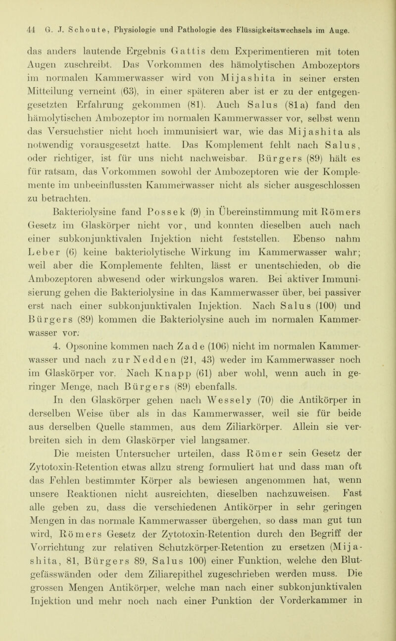 das anders lautende Ergebnis Gattis dem Experimentieren mit toten Augen zuschreibt. Das Vorkommen des hämolytischen Ambozeptors im normalen Kammerwasser wird von Mijashita in seiner ersten Mitteilung verneint (63), in einer späteren aber ist er zu der entgegen- gesetzten Erfahrung gekommen (81). Auch Salus (81a) fand den hämolytischen Ambozeptor im normalen Kammerwasser vor, selbst wenn das Versuchstier nicht hoch immunisiert war, wie das Mijashita als notwendig vorausgesetzt hatte. Das Komplement fehlt nach Salus, oder richtiger, ist für uns nicht nachweisbar. Bürgers (89) hält es für ratsam, das Vorkommen sowohl der Ambozeptoren wie der Komple- mente im unbeeinflussten Kammerwasser nicht als sicher ausgeschlossen zu betrachten. Bakteriolysine fand Possek (9) in Übereinstimmung mit Römers Gesetz im Glaskörper nicht vor, und konnten dieselben auch nach einer subkonjunktivalen Injektion nicht feststellen. Ebenso nahm Leber (6) keine bakteriolytische Wirkung im Kammerwasser wahr; weil aber die Komplemente fehlten, lässt er unentschieden, ob die Ambozeptoren abwesend oder wirkungslos waren. Bei aktiver Immuni- sierung gehen die Bakteriolysine in das Kammerwasser über, bei passiver erst nach einer subkonjunktivalen Injektion. Nach Salus (100) und Bürgers (89) kommen die Bakteriolysine auch im normalen Kammer- wasser vor; 4. Opsonine kommen nach Z a d e (106) nicht im normalen Kammer- wasser und nach zurNedden (21, 43) weder im Kammerwasser noch im Glaskörper vor. Nach Knapp (61) aber wohl, wenn auch in ge- ringer Menge, nach Bürgers (89) ebenfalls. In den Glaskörper gehen nach Wessely (70) die Antikörper in derselben Weise über als in das Kammerwasser, weil sie für beide aus derselben Quelle stammen, aus dem Ziliarkörper. Allein sie ver- breiten sich in dem Glaskörper viel langsamer. Die meisten Untersucher urteilen, dass Römer sein Gesetz der Zytotoxin-Retention etwas allzu streng formuliert hat und dass man oft das Fehlen bestimmter Körper als bewiesen angenommen hat, wenn unsere Reaktionen nicht ausreichten, dieselben nachzuweisen. Fast alle geben zu, dass die verschiedenen Antikörper in sehr geringen Mengen in das normale Kammerwasser übergehen, so dass man gut tun wird, Römers Gesetz der Zytotoxin-Retention durch den Begriff der Vorrichtung zur relativen Schutzkörper-Retention zu ersetzen (Mija- shita, 81, Bürgers 89, Salus 100) einer Funktion, welche den Blut- gefässwänden oder dem Ziliarepithel zugeschrieben werden muss. Die grossen Mengen Antikörper, welche man nach einer subkonjunktivalen Injektion und mehr noch nach einer Punktion der Vorderkammer in
