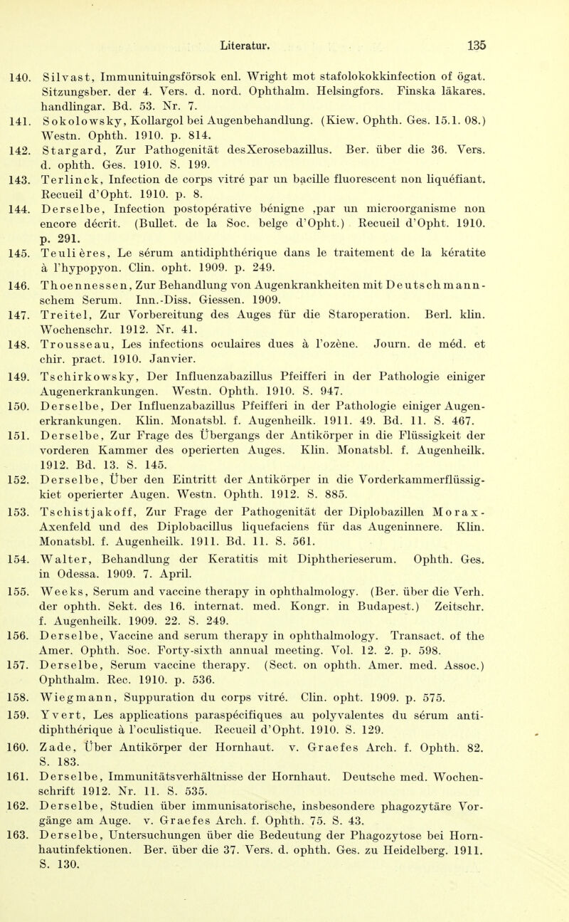 140. Silvast, Immunituingsförsok enl. Wright mot stafolokokkinfection of ögat. Sitzungsber. der 4. Vers. d. nord. Ophthalm. Helsingfors. Finska läkares. handlingar. Bd. 53. Nr. 7. 141. Sokolowsky, KoUargol bei Augenbehandlung. (Kiew. Ophth. Ges. 15.1. 08.) Westn. Ophth. 1910. p. 814. 142. Stargard, Zur Pathogenität desXerosebazillus. Ber. über die 36. Vers, d. ophth. Ges. 1910. S. 199. 143. Terlinck, Infection de corps vitre par un bacille fluorescent non liquefiant. Kecueil d'Opht. 1910. p. 8. 144. Derselbe, Infection postoperative benigne ,par un microorganisme non encore decrit. (Bullet, de la Soc. beige d'Opht.) Recueil d'Opht. 1910. p. 291. 145. Teulieres, Le serum antidiphtherique dans le traitement de la keratite a l'hypopyon. Clin. opht. 1909. p. 249. 146. Thoennessen, Zur Behandlung von Augenkrankheiten mit Deutsch mann- schem Serum. Inn.-Diss. Glessen. 1909. 147. Treitel, Zur Vorbereitung des Auges für die Staroperation. Berl. klin. Wochenschr. 1912. Nr. 4L 148. Trousseau, Les infections oculaires dues ä l'ozene. Journ. de med. et chir. pract. 1910. Jan vier. 149. Tschirkowsky, Der Influenzabazillus Pfeifferi in der Pathologie einiger Augen er krankungen. Westn. Ophth. 1910. S. 947. 150. Derselbe, Der Influenzabazillus Pfeifferi in der Pathologie einiger Augen- erkrankungen. Klin. Monatsbl. f. Augenheilk. 1911. 49. Bd. 11. S. 467. 151. Derselbe, Zur Frage des Übergangs der Antikörper in die Flüssigkeit der vorderen Kammer des operierten Auges. Klin. Monatsbl. f. Augenheilk. 1912. Bd. 13. S. 145. 152. Derselbe, Über den Eintritt der Antikörper in die Vorderkammerflüssig- kiet operierter Augen. Westn. Ophth. 1912. S. 885. 153. Tschistjakoff, Zur Frage der Pathogenität der Diplobazillen Morax- Axenfeld und des Diplobacillus liquefaciens für das Augeninnere. Klin. Monatsbl. f. Augenheilk. 1911. Bd. 11. S. 561. 154. Walter, Behandlung der Keratitis mit Diphtherieserum. Ophth. Ges. in Odessa. 1909. 7. April. 155. Weeks, Serum and Vaccine therapy in ophthalmology. (Ber. über die Verh. der ophth. Sekt, des 16. Internat, med. Kongr. in Budapest.) Zeitschr. f. Augenheilk. 1909. 22. S. 249. 156. Derselbe, Vaccine and serum therapy in ophthalmology. Transact. of the Amer. Ophth. Soc. Forty-sixth annual meeting. Vol. 12. 2. p. 598. 157. Derselbe, Serum Vaccine therapy. (Sect. on ophth. Amer. med. Assoc.) Ophthalm. Kec. 1910. p. 536. 158. Wieg mann, Suppuration du corps vitre. Clin. opht. 1909. p. 575. 159. Yvert, Les applications paraspecifiques au polyvalentes du serum anti- diphtherique ä l'oculistique. Eecueil d'Opht. 1910. S. 129. 160. Zade, Über Antikörper der Hornhaut, v. Graefes Arch. f. Ophth. 82. S. 183. 161. Derselbe, Immunitätsverhältnisse der Hornhaut. Deutsche med. Wochen- schrift 1912. Nr. 11. S. 535. 162. Derselbe, Studien über immunisatorische, insbesondere phagozytäre Vor- gänge am Auge. v. Graefes Arch. f. Ophth. 75. S. 43. 163. Derselbe, Untersuchungen über die Bedeutung der Phagozytose bei Horn- hautinfektionen. Ber. über die 37. Vers. d. ophth. Ges. zu Heidelberg. 1911. S. 130.