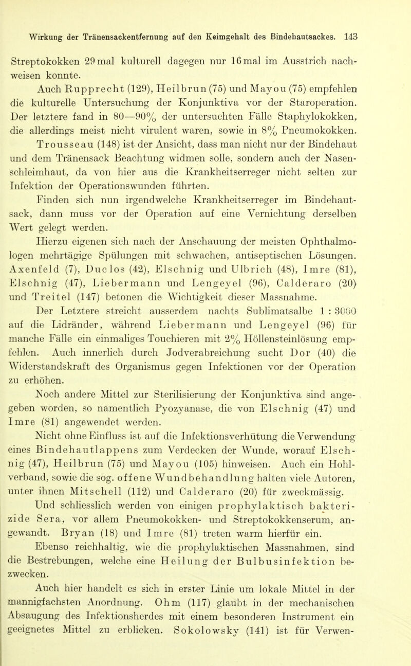 Streptokokken 29 mal kulturell dagegen nur 16 mal im Ausstrich nach- weisen konnte. Auch Rupprecht (129), Heilbrun (75) und Mayou (75) empfehlen die kulturelle Untersuchung der Konjunktiva vor der Staroperation. Der letztere fand in 80—90% der untersuchten Fälle Staphylokokken, die allerdings meist nicht virulent waren, sowie in 8% Pneumokokken. Trousseau (148) ist der Ansicht, dass man nicht nur der Bindehaut und dem Tränensack Beachtung widmen solle, sondern auch der Nasen- schleimhaut, da von hier aus die Krankheitserreger nicht selten zur Infektion der Operationswunden führten. Finden sich nun irgendwelche Krankheitserreger im Bindehaut- sack, dann muss vor der Operation auf eine Vernichtung derselben Wert gelegt werden. Hierzu eigenen sich nach der Anschauung der meisten Ophthalmo- logen mehrtägige Spülungen mit schwachen, antiseptischen Lösungen. Axenfeld (7), Duclos (42), Elschnig und Ulbrich (48), Imre (81), Elschnig (47), Liebermann und Lengeyel (96), Calderaro (20) und Treitel (147) betonen die Wichtigkeit dieser Massnahme. Der Letztere streicht ausserdem nachts Sublimatsalbe 1 : 3000 auf die Lidränder, während Liebermann und Lengeyel (96) für manche Fälle ein einmaliges Touchieren mit 2% Höllensteinlösung emp- fehlen. Auch innerlich durch Jodverabreichung sucht Dor (40) die Widerstandskraft des Organismus gegen Infektionen vor der Operation zu erhöhen. Noch andere Mittel zur Sterilisierung der Konjunktiva sind ange- geben worden, so namentlich Pyozyanase, die von Elschnig (47) und Imre (81) angewendet werden. Nicht ohne Einfluss ist auf die Infektionsverhütung die Verwendung eines Bindehautlappens zum Verdecken der Wunde, worauf Elsch- nig (47), Heilbrun (75) und Mayou (105) hinweisen. Auch ein Hohl- verband, sowie die sog. offene Wundbehandlung halten viele Autoren, unter ihnen Mi tschell (112) und Calderaro (20) für zweckmässig. Und schliesslich werden von einigen prophylaktisch bakteri- zide Sera, vor allem Pneumokokken- und Streptokokkenserum, an- gewandt. Bryan (18) und Imre (81) treten warm hierfür ein. Ebenso reichhaltig, wie die prophylaktischen Massnahmen, sind die Bestrebungen, welche eine Heilung der Bulbusinfektion be- zwecken. Auch hier handelt es sich in erster Linie um lokale Mittel in der mannigfachsten Anordnung. Ohm (117) glaubt in der mechanischen Absaugung des Infektionsherdes mit einem besonderen Instrument ein geeignetes Mittel zu erblicken. Sokolowsky (141) ist für Verwen-