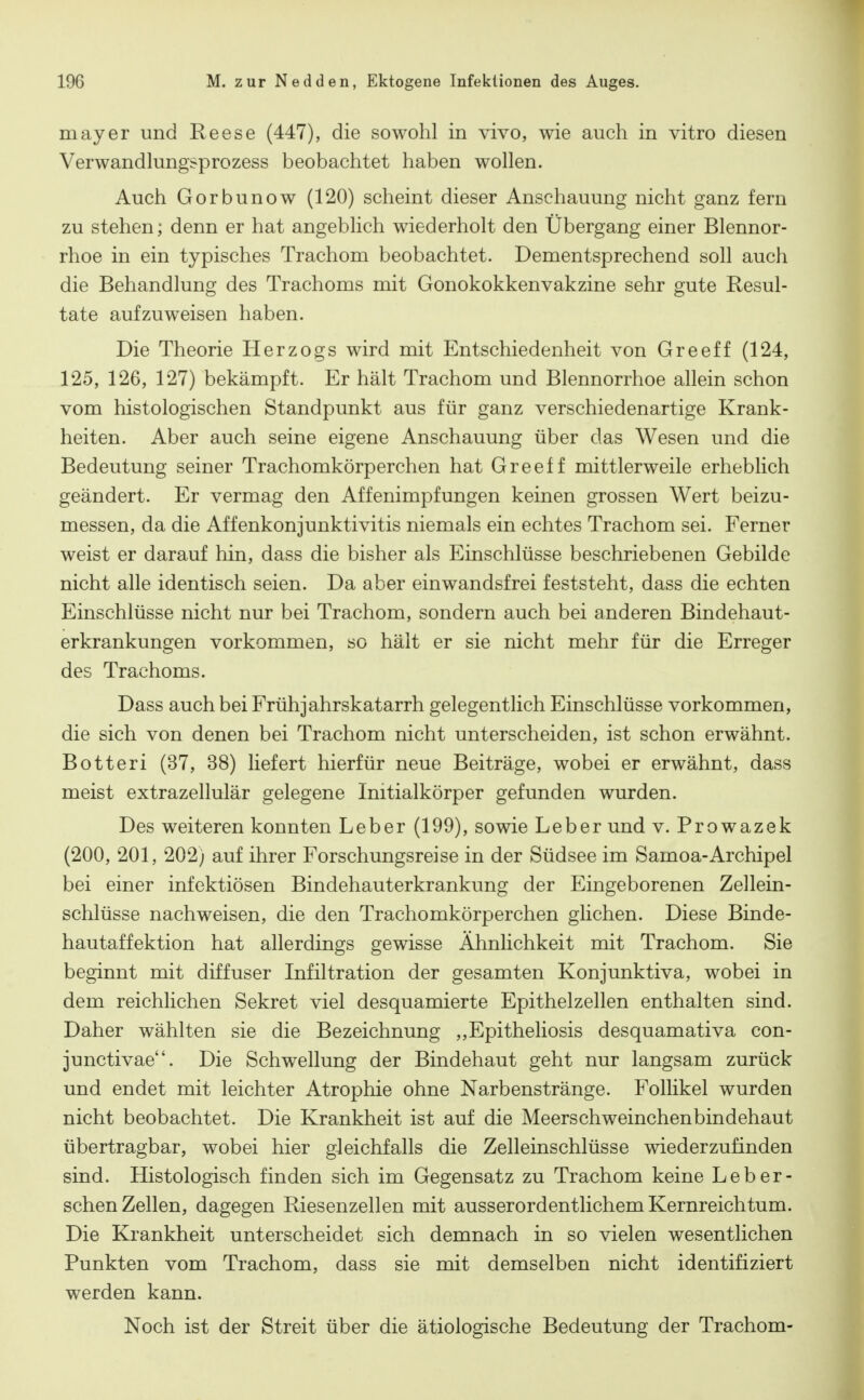 mayer und Reese (447), die sowohl in vivo, wie auch in vitro diesen Verwandlungsprozess beobachtet haben wollen. Auch Gorbunow (120) scheint dieser Anschauung nicht ganz fern zu stehen; denn er hat angeblich wiederholt den Übergang einer Blennor- rhoe in ein typisches Trachom beobachtet. Dementsprechend soll auch die Behandlung des Trachoms mit Gonokokkenvakzine sehr gute Resul- tate aufzuweisen haben. Die Theorie Herzogs wird mit Entschiedenheit von Greeff (124, 125, 126, 127) bekämpft. Er hält Trachom und Blennorrhoe allein schon vom histologischen Standpunkt aus für ganz verschiedenartige Krank- heiten. Aber auch seine eigene Anschauung über das Wesen und die Bedeutung seiner Trachomkörperchen hat Greeff mittlerweile erheblich geändert. Er vermag den Affenimpfungen keinen grossen Wert beizu- messen, da die Affenkonjunktivitis niemals ein echtes Trachom sei. Ferner weist er darauf hin, dass die bisher als Einschlüsse beschriebenen Gebilde nicht alle identisch seien. Da aber einwandsfrei feststeht, dass die echten Einschlüsse nicht nur bei Trachom, sondern auch bei anderen Bindehaut- erkrankungen vorkommen, so hält er sie nicht mehr für die Erreger des Trachoms. Dass auch bei Frühjahrskatarrh gelegentlich Einschlüsse vorkommen, die sich von denen bei Trachom nicht unterscheiden, ist schon erwähnt. Botteri (37, 38) liefert hierfür neue Beiträge, wobei er erwähnt, dass meist extrazellulär gelegene Initialkörper gefunden wurden. Des weiteren konnten Leber (199), sowie Leber und v. Prowazek (200, 201, 202) auf ihrer Forschungsreise in der Südsee im Samoa-Archipel bei einer infektiösen Bindehauterkrankung der Eingeborenen Zellein- schlüsse nachweisen, die den Trachomkörperchen glichen. Diese Binde- hautaffektion hat allerdings gewisse Ähnlichkeit mit Trachom. Sie beginnt mit diffuser Infiltration der gesamten Konjunktiva, wobei in dem reichlichen Sekret viel desquamierte Epithelzellen enthalten sind. Daher wählten sie die Bezeichnung ,,Epitheliosis desquamativa con- junctivae. Die Schwellung der Bindehaut geht nur langsam zurück und endet mit leichter Atrophie ohne Narbenstränge. Follikel wurden nicht beobachtet. Die Krankheit ist auf die Meerschweinchenbindehaut übertragbar, wobei hier gleichfalls die Zelleinschlüsse wiederzufinden sind. Histologisch finden sich im Gegensatz zu Trachom keine Leb er- sehen Zellen, dagegen Riesenzellen mit ausserordentlichem Kernreichtum. Die Krankheit unterscheidet sich demnach in so vielen wesentlichen Punkten vom Trachom, dass sie mit demselben nicht identifiziert werden kann. Noch ist der Streit über die ätiologische Bedeutung der Trachom-