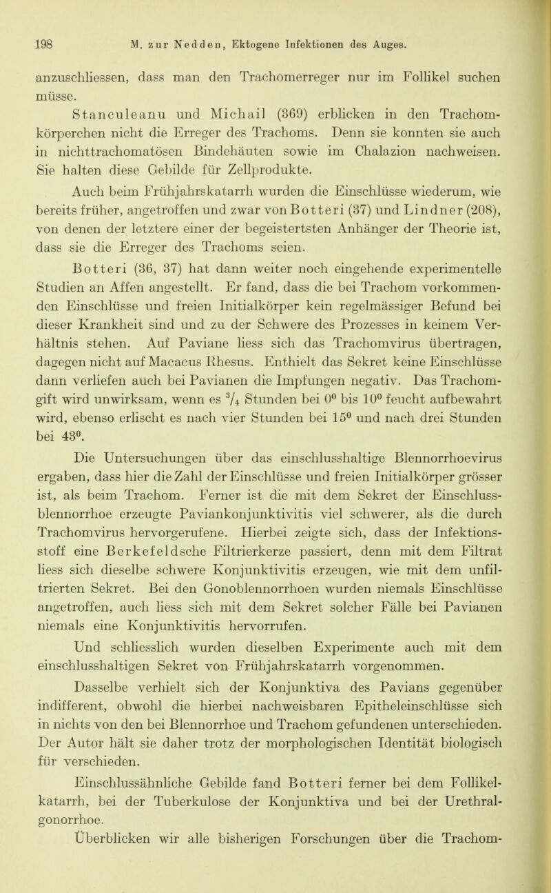 anzuschliessen, dass man den Trachomerreger nur im Follikel suchen müsse. Stanculeanu und Michail (369) erblicken in den Trachom- körperchen nicht die Erreger des Trachoms. Denn sie konnten sie auch in nichttrachomatösen Bindehäuten sowie im Chalazion nachweisen. Sie halten diese Gebilde für Zellprodukte. Auch beim Frühjahrskatarrh wurden die Einschlüsse wiederum, wie bereits früher, angetroffen und zwar vonBotteri (37) und Lindner (208), von denen der letztere einer der begeistertsten Anhänger der Theorie ist, dass sie die Erreger des Trachoms seien. Botteri (36, 37) hat dann weiter noch eingehende experimentelle Studien an Affen angestellt. Er fand, dass die bei Trachom vorkommen- den Einschlüsse und freien Initialkörper kein regelmässiger Befund bei dieser Krankheit sind und zu der Schwere des Prozesses in keinem Ver- hältnis stehen. Auf Paviane Hess sich das Trachomvirus übertragen, dagegen nicht auf Macacus Rhesus. Enthielt das Sekret keine Einschlüsse dann verliefen auch bei Pavianen die Impfungen negativ. Das Trachom- gift wird unwirksam, wenn es Stunden bei 0^ bis 10^ feucht aufbewahrt wird, ebenso erlischt es nach vier Stunden bei 15^ und nach drei Stunden bei 430. Die Untersuchungen über das einschlusshaltige Blennorrhoevirus ergaben, dass hier die Zahl der Einschlüsse und freien Initialkörper grösser ist, als beim Trachom. Ferner ist die mit dem Sekret der Einschluss- blennorrhoe erzeugte Paviankonjunktivitis viel schwerer, als die durch Trachomvirus hervorgerufene. Hierbei zeigte sich, dass der Infektions- stoff eine Berkefeldsche Filtrierkerze passiert, denn mit dem Filtrat Hess sich dieselbe schwere Konjunktivitis erzeugen, wie mit dem unfil- trierten Sekret. Bei den Gonoblennorrhoen wurden niemals Einschlüsse angetroffen, auch Hess sich mit dem Sekret solcher Fälle bei Pavianen niemals eine Konjunktivitis hervorrufen. Und schliesslich wurden dieselben Experimente auch mit dem einschlusshaltigen Sekret von Frühjahrskatarrh vorgenommen. Dasselbe verhielt sich der Konjunktiva des Pavians gegenüber indifferent, obwohl die hierbei nachweisbaren Epitheleinschlüsse sich in nichts von den bei Blennorrhoe und Trachom gefundenen unterschieden. Der Autor hält sie daher trotz der morphologischen Identität biologisch für verschieden. Einschlussähnliche Gebilde fand Botteri ferner bei dem Follikel- katarrh, bei der Tuberkulose der Konjunktiva und bei der Urethral- gonorrhoe. Überblicken wir alle bisherigen Forschungen über die Trachom-