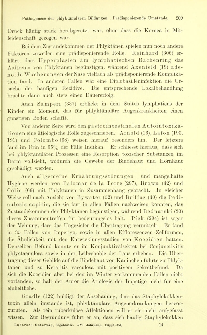 Druck häufig stark herabgesetzt war, ohne dass die Kornea in Mit- leidenschaft gezogen war. Bei dem Zustandekommen der Phlyktänen spielen nun noch andere Faktoren zuweilen eine prädisponierende Rolle. Reinhard (306) er- klärt, dass Hyperplasien am lymphatischen Rachenring das Auftreten von Phlyktänen begünstigen, während Axenfeld (19) ade- noide Wucherungen der Nase vielfach als prädisponierende Komplika- tion fand. In anderen Fällen war eine Diplobazilleninfektion die Ur- sache der häufigen Rezidive. Die entsprechende Lokalbehandlung brachte dann auch stets einen Dauererfolg. Auch Samperi (337) erblickt in dem Status lymphaticus der Kinder ein Moment, das für phlyktänuläre Augenkrankheiten einen günstigen Boden schafft. Von anderer Seite wird den gastrointestinalen Autointoxika- tionen eine ätiologische Rolle zugeschrieben. Arnold (16), Lafon (190, 191) und Colombo (68) weisen hierauf besonders hin. Der letztere fand im Urin in 55% der Fälle Indikan. Er schliesst hieraus, dass sich bei phlyktänulären Prozessen eine Resorption toxischer Substanzen im Darm vollzieht, wodurch die Gewebe der Bindehaut und Hornhaut geschädigt werden. Auch allgemeine Ernährungsstörungen und mangelhafte Hygiene werden von Palomar de la Torre (287), Brown (42) und Colin (66) mit Phlyktänen in Zusammenhang gebracht. In gleicher Weise soll nach Ansicht von By water (52) und Briff az (40) die Pedi- culosis capitis, die sie fast in allen Fällen nachweisen konnten, das Zustandekommen der Phlyktänen begünstigen, während Bednarski (30) dieses Zusammentreffen für bedeutungslos hält. Pick (294) ist sogar der Meinung, dass das Ungeziefer die Übertragung vermittelt. Er fand in 35 Fällen von Impetigo, sowie in allen Effloreszenzen Zellformen, die Ähnlichkeit mit den Entwicklungsstadien von Koccidien hatten. Denselben Befund konnte er im Konjunktivalsekret bei Conjunctivitis phlyctaenulosa sowie in der Leibeshöhle der Laus erheben. Die Über- tragung dieser Gebilde auf die Bindehaut von Kaninchen führte zu Phlyk- tänen und zu Keratitis vasculosa mit positivem Sekretbefund. Da sich die Koccidien aber bei den im Winter vorkommenden Fällen nicht vorfanden, so hält der Autor die Ätiologie der Impetigo nicht für eine einheitliche. Gradle (122) huldigt der Anschauung, dass das Staphylokokken- toxin allein imstande ist, phlyktänuläre Augenerkrankungen hervor- zurufen. Als rein tuberkulöse Affektionen will er sie nicht aufgefasst wissen. Zur Begründung führt er an, dass sich häufig Staphylokokken Lu barsch-Ostortafr, Ergebnisse. XVI. JahrKaim. Suppl.-Bd, 14