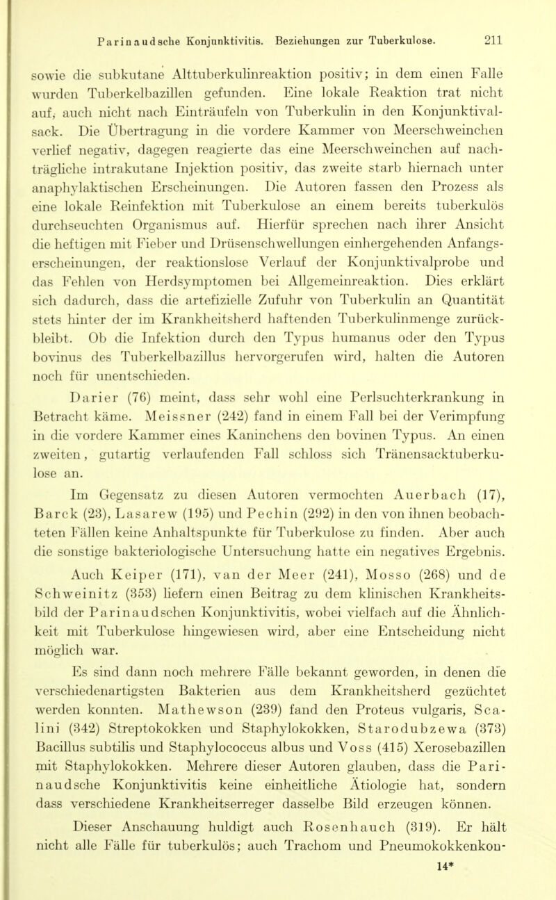 sowie die subkutane Alttuberkulinreaktion positiv; in dem einen Falle wurden Tuberkelbazillen gefunden. Eine lokale Reaktion trat nicht auf, auch nicht nach Einträufeln von Tuberkulin in den Konjunktival- sack. Die Übertragung in die vordere Kammer von Meerschweinchen verlief negativ, dagegen reagierte das eine Meerschweinchen auf nach- trägliche intrakutane Injektion positiv, das zweite starb hiernach unter anaphylaktischen Erscheinungen. Die Autoren fassen den Prozess als eine lokale Reinfektion mit Tuberkulose an einem bereits tuberkulös durchseuchten Organismus auf. Hierfür sprechen nach ihrer Ansicht die heftigen mit Fieber und Drüsenschwellungen einhergehenden Anfangs- erscheinungen, der reaktionslose Verlauf der Konjunktivalprobe und das Fehlen von Herdsymptomen bei Allgemeinreaktion. Dies erklärt sich dadurch, dass die artefizielle Zufuhr von Tuberkulin an Quantität stets hinter der im Krankheitsherd haftenden Tuberkulinmenge zurück- bleibt. Ob die Infektion durch den Typus humanus oder den Typus bovinus des Tuberkelbazillus hervorgerufen wird, halten die Autoren noch für unentschieden. Darier (76) meint, dass sehr wohl eine Perlsuchterkrankung in Betracht käme. Meissner (242) fand in einem Fall bei der Verimpfung in die vordere Kammer eines Kaninchens den bovinen Typus. An einen zweiten, gutartig verlaufenden Fall schloss sich Tränensacktuberku- lose an. Im Gegensatz zu diesen Autoren vermochten Auerbach (17), Barck (23), Lasarew (195) und Pechin (292) in den von ihnen beobach- teten Fällen keine Anhaltspunkte für Tuberkulose zu finden. Aber auch die sonstige bakteriologische Untersuchung hatte ein negatives Ergebnis. Auch Keiper (171), van der Meer (241), Mosso (268) und de Schweinitz (353) liefern einen Beitrag zu dem klinischen Krankheits- bild der Parin aud sehen Konjunktivitis, wobei vielfach auf die Ähnlich- keit mit Tuberkulose hingewiesen wird, aber eine Entscheidung nicht möglich war. Es sind dann noch mehrere Fälle bekannt geworden, in denen die verschiedenartigsten Bakterien aus dem Krankheitsherd gezüchtet werden konnten. Mathewson (239) fand den Proteus vulgaris, Sea- lini (342) Streptokokken und Staphylokokken, Starodubzewa (373) Bacillus subtilis und Staphylococcus albus und Voss (415) Xerosebazillen mit Staphylokokken. Mehrere dieser Autoren glauben, dass die Pari- naud sehe Konjunktivitis keine einheitliche Ätiologie hat, sondern dass verschiedene Krankheitserreger dasselbe Bild erzeugen können. Dieser Anschauung huldigt auch Rosenhauch (319). Er hält nicht alle Fälle für tuberkulös; auch Trachom und Pneumokokkenkon- U*