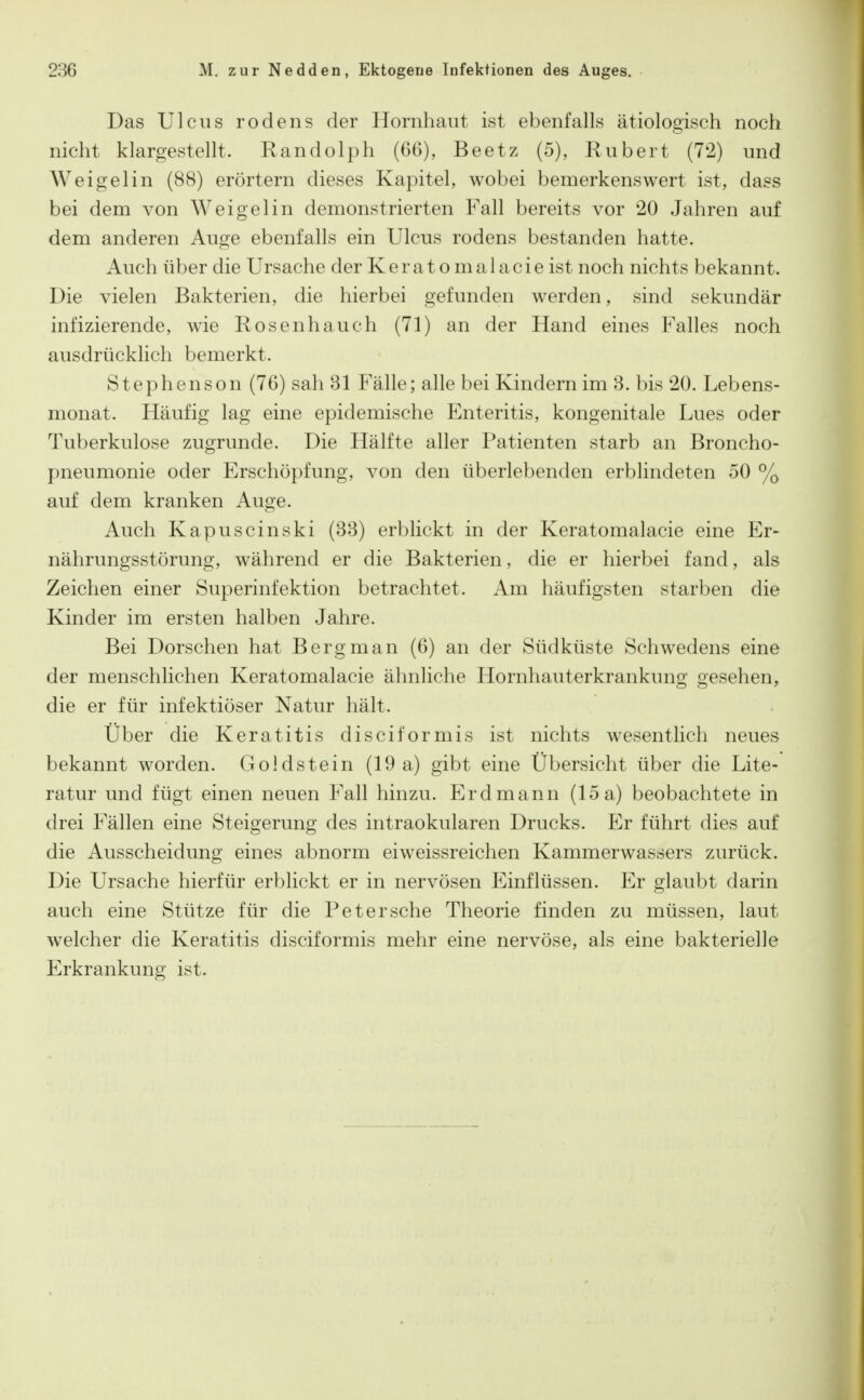 Das Ulcus rodens der Hornhaut ist ebenfalls ätiologisch noch nicht klargestellt. Randolph (66), Beetz (5), Rubert (72) und W ei gel in (88) erörtern dieses Kapitel, wobei bemerkenswert ist, dass bei dem von Weigelin demonstrierten Fall bereits vor 20 Jahren auf dem anderen Auge ebenfalls ein Ulcus rodens bestanden hatte. Auch über die Ursache der Keratomalacieist noch nichts bekannt. Die vielen Bakterien, die hierbei gefunden werden, sind sekundär infizierende, wie Rosenhauch (71) an der Hand eines Falles noch ausdrücklich bemerkt. Stephenson (76) sah Bl Fälle; alle bei Kindern im 3. bis 20. Lebens- monat. Häufig lag eine epidemische Enteritis, kongenitale Lues oder Tuberkulose zugrunde. Die Hälfte aller Patienten starb an Broncho- pneumonie oder Erschöpfung, von den überlebenden erblindeten 50 % auf dem kranken Auge. Auch Kapuscinski (88) erblickt in der Keratomalacie eine Er- nährungsstörung, während er die Bakterien, die er hierbei fand, als Zeichen einer Superinfektion betrachtet. Am häufigsten starben die Kinder im ersten halben Jahre. Bei Dorschen hat Berg man (6) an der Südküste Schwedens eine der menschlichen Keratomalacie ähnliche Hornhauterkrankung gesehen, die er für infektiöser Natur hält. Über die Keratitis disciformis ist nichts wesentlich neues bekannt worden. Goldstein (19 a) gibt eine Übersicht über die Lite- ratur und fügt einen neuen P'all hinzu. Erdmann (loa) beobachtete in drei Fällen eine Steigerung des intraokularen Drucks. Er führt dies auf die Ausscheidung eines abnorm eiweissreichen Kammerwassers zurück. Die Ursache hierfür erblickt er in nervösen Einflüssen. Er glaubt darin auch eine Stütze für die Peter sehe Theorie finden zu müssen, laut welcher die Keratitis disciformis mehr eine nervöse, als eine bakterielle Erkrankung ist.