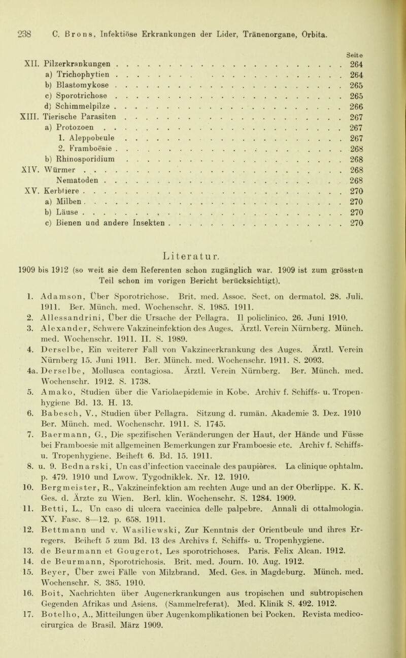 Seite XII. Pilzerkrankungen 264 a) Trichophytien 264 b) Blastomykose 265 c) Sporotrichose 265 d) Schimmelpilze 266 XIII. Tierische Parasiten . 267 a) Protozoen 267 1. Aleppobeule 267 2. Framboesie 268 b) Rhinosporidium 268 XIV. Würmer 268 Nematoden 268 XV. Kerbtiere 270 a) Milben 270 b) Läuse 270 c) Bienen und andere Insekten 270 Literatur. 1909 bis 1912 (so weit sie dem Referenten schon zugänglich war. 1909 ist zum grössten Teil schon im vorigen Bericht berücksichtigt). 1. Adamson, Über Sporotrichose. Brit. med. Assoc. Sect. on dermatol. 28. Juli. 1911. Ber. Münch, med. Wochenschr. S. 1985. 1911. 2. Allessandrini, Über die Ursache der Pellagra. II policlinico. 26. Juni 1910. 3. Alexander, Schwere Vakzineinfektion des Auges. Arztl. Verein Nürnberg. Münch, med. Wochenschr. 1911. II. S. 1989. 4. Derselbe, Ein weiterer Fall von Vakzineerkrankung des Auges. Ärztl. Verein Nürnberg 15. Juni 1911. Ber. Münch, med. Wochenschr. 1911. S. 2093. 4a. Derselbe, Mollusca contagiosa. Ärztl. Verein Nürnberg. Ber. Münch, med. Wochenschr. 1912. S. 1738. 5. Amako, Studien über die Variolaepidemie in Kobe. Archiv f. Schiffs- u. Tropen- hygiene Bd. 13. H. 13. 6. Babesch, V., Studien über Pellagra. Sitzung d. rumän. Akademie 3. Dez. 1910 Ber. Münch, med. W^ochenschr. 1911. S. 1745. 7. Baermann, G., Die spezifischen Veränderungen der Haut, der Hände und Füsse bei Framboesie mit allgemeinen Bemerkungen zur Framboesie etc. Archiv f. Schiffs- u. Tropenhygiene. Beiheft 6. Bd. 15. 1911. 8. u. 9. Bednarski, Un casd'infection vaccinale despaupieres. La chnique ophtalm. p. 479. 1910 und Lwow. Tygodniklek. Nr. 12. 1910. 10. Bergmeister, R., Vakzineinfektion am rechten Auge und an der Oberlippe. K. K. Ges. d. Ärzte zu Wien. Berl. kUn. Wochenschr. S. 1284. 1909. 11. Betti, L., Un caso di ulcera vaccinica delle palpebre. Annali di ottalmologia. XV. Fase. 8—12. p. 658. 1911. 12. Bettmann und v. Wasiliewski, Zur Kenntnis der Orientbeule und ihres Er- regers. Beiheft 5 zum Bd. 13 des Archivs f. Schiffs- u. Tropenhygiene. 13. de Beurmann et Gougerot, Les sporotrichoses. Paris. FeHx Alcan. 1912. 14. de Beurmann, Sporotrichosis. Brit. med. Journ. 10. Aug. 1912. 15. Beyer, Über zwei Fälle von Milzbrand. Med. Ges. in Magdeburg. Münch, med. Wochenschr. S. 385. 1910. 16. Boit, Nachrichten über Augenerkrankungen aus tropischen und subtropischen Gegenden Afrikas und Asiens. (Sammelreferat). Med. Klinik S. 492. 1912. 17. Botelho, A., Mitteilungen über Augenkomplikationen bei Pocken. Revista medico- cirurgica de Brasil. März 1909.