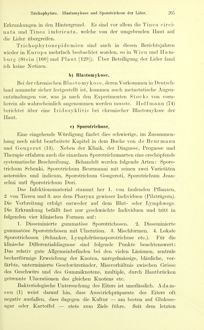 Erkrankungen in den Hintergrund. Es sind vor allem die Tinea circi- nata und Tinea imbricata, welche von der umgebenden Haut auf die Lider übergreifen. Trichophytonepidemien sind auch in diesen Berichtsjahren wieder in Europa mehrfach beobachtet worden, so in Wien und Ham- burg (Stein [160] und Plaut [129]). Über Beteiligung der Lider fand ich keine Notizen. l)) Hlastomykose. Bei der chronischen B1 a s t o my kose, deren Vorkommen in Deutsch- land nunmehr sicher festgestellt ist, kommen auch metastatische Augen- entzündungen vor, was ja nach den Experimenten Stocks von vorn- herein als wahrscheinlich angenommen werden musste. Hoff mann (74) berichtet über eine Iridozyklitis bei chronischer Blastomykose der Haut. c) Sporotrichose. Eine eingehende Würdigung findet dies schwierige, im Zusammen- hang noch nicht bearbeitete Kapitel in dem Buche von de Beurmann und Gougerot (13). Neben der Klinik, der Diagnose, Prognose und Therapie erfahren auch die einzelnen Sporotrichumarten eine erschöpfende systematische Beschreibung. Behandelt werden folgende Arten: Sporo- trichum Schenki, Sporotrichum Beurmanni mit seinen zwei Varietäten asteroides und indicum, Sporotrichum Gougeroti, Sporotrichum Jean- selmi und Sporotrichum Dori. Das Infektionsmaterial stammt her 1. von faulenden Pflanzen, 2 von Tieren und 3. aus dem Pharynx gewisser Individuen (Pilzträgern). Die Verbreitung erfolgt entweder auf dem Blut- oder Lymphwege. Die Erkrankung befällt fast nur geschwächte Individuen und tritt in folgenden vier klinischen Formen auf: 1. Disseminierte gummatöse Sporotrichosen. 2. Disseminierte gummatöse Sporotrichosen mit Ulzeration. 3. Mischformen. 4. Lokale Sporotrichosen (Schanker, Lymphdrüsensporotrichose etc.). Für die klinische Differentialdiagnose sind folgende Punkte beachtenswert: Das relativ gute Allgemeinbefinden bei den vielen Läsionen, zentrale becherförmige Erweichung der Knoten, unregelmässige, bläuliche, ver- färbte, unterminierte Geschwürsränder, Miss Verhältnis zwischen Grösse des Geschwürs und des Gummiknotens, multiple, durch Hautbrücken getrennte Ulzerationen des gleichen Knotens etc. Bakteriologische Untersuchung des Eiters ist unerlässlich. Adam- son (1) weist darauf hin, dass Ausstrichpräparate des Eiters oft negativ ausfallen, dass dagegen die Kultur — am besten auf Glukose- agar oder Kartoffel — stets zum Ziele führe. Seit dem letzten