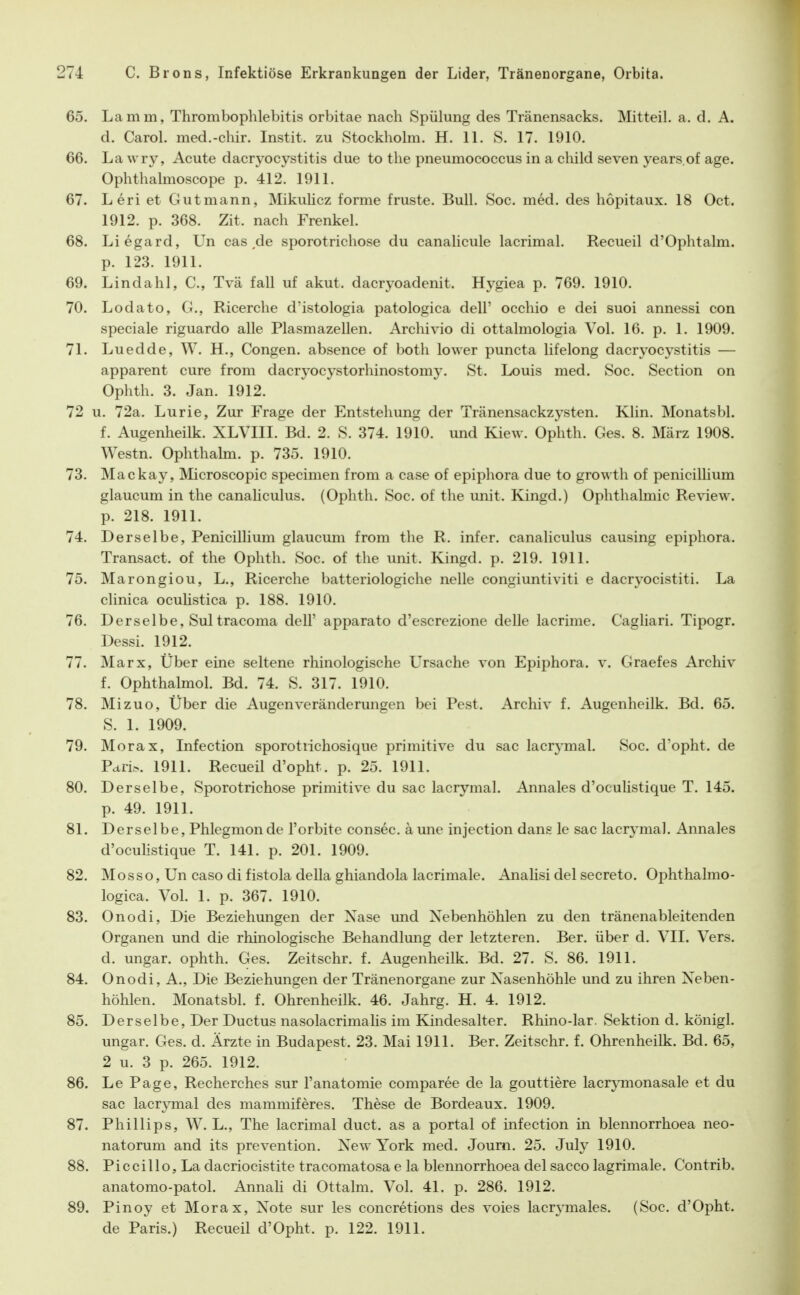 65. Lamm, Thrombophlebitis orbitae nach Spülung des Tränensacks. Mitteil. a. d. A. d. Carol. med.-chir. Instit. zu Stockholm. H. 11. S. 17. 1910. 66. La wry, Acute dacryocystitis due to the pneumococcus in a child seven years.of age. Ophthalmoscope p. 412. 1911. 67. Leri et Gutmann, Mikuhcz forme fruste. Bull. Soc. med. des hopitaux. 18 Oct. 1912. p. 368. Zit. nach Frenkel. 68. Liegard, Un cas de Sporotrichose du canalicule lacrimal. Recueil d'Ophtahn. p. 123. 1911. 69. Lindahl, C, Tvä fall uf akut, dacryoadenit. Hygiea p. 769. 1910. 70. Lodato, G., Ricerche d'istologia patologica dell' occhio e dei suoi annessi con speciale riguardo alle Plasmazellen. Archivio di ottalmologia Vol. 16. p. 1. 1909. 71. Luedde, W. H., Gongen, absence of both lower puncta lifelong dacryocystitis — apparent eure from dacryocystorhinostomy. St. Louis med. Soc. Section on Ophth. 3. Jan. 1912. 72 u. 72a. Lurie, Zur Frage der Entstehung der Tränensackzj^sten. Klin. Monatsbl. f. Augenheilk. XLVIII. Bd. 2. S. 374. 1910. und Kiew. Ophth. Ges. 8. März 1908. Westn. Ophthalm. p. 735. 1910. 73. Mackay, Microscopic specimen from a case of epiphora due to growth of penicilhum glaucum in the canaliculus. (Ophth. Soc. of the unit. Kingd.) Ophthalmie Review, p. 218. 1911. 74. Derselbe, Penicillium glaucum from the R. infer. canaliculus causing epiphora. Transact. of the Ophth. Soc. of the unit. Kingd. p. 219. 1911. 75. Marongiou, L., Ricerche batteriologiche nelle congiuntiviti e dacryocistiti. La clinica oculistica p. 188. 1910. 76. Derselbe, Sul tracoma dell' apparato d'escrezione delle lacrime. Gagliari. Tipogr. Dessl. 1912. 77. Marx, Über eine seltene rhinologische Ursache von Epiphora, v. Graefes Archiv f. Ophthalmol. Bd. 74. S. 317. 1910. 78. Mizuo, Über die Augenverändermigen bei Pest. Archiv f. Augenheilk. Bd. 65. S. 1. 1909. 79. Morax, Infection sporotrichosique primitive du sac lacrymal. »Soc. d'opht. de Pciri>. 1911. Recueil d'opht. p. 25. 1911. 80. Derselbe, Sporotrichose primitive du sac lacrymal. Annales d'oculistique T. 145. p. 49. 1911. 81. Derselbe, Phlegmonde l'orbite consec. ä une injection dang le sac lacrj'mal. Annales d'oculistique T. 141. p. 201. 1909. 82. Mosso, Un caso di fistola della ghiandola lacrimale. Analisi del secreto. Ophthalmo- logica. Vol. 1. p. 367. 1910. 83. Onodi, Die Beziehungen der Xase und Nebenhöhlen zu den tränenableitenden Organen und die rhinologische Behandlung der letzteren. Ber. über d. VII. Vers, d. Ungar, ophth. Ges. Zeitschr. f. Augenheilk. Bd. 27. S. 86. 1911. 84. Onodi, A., Die Beziehungen der Tränenorgane zur Nasenhöhle und zu ihren Neben- höhlen. Monatsbl. f. Ohrenheilk. 46. Jahrg. H. 4. 1912. 85. Derselbe, Der Ductus nasolacrimalis im Kindesalter. Rhino-lar. Sektion d. königl. Ungar. Ges. d. Ärzte in Budapest. 23. Mai 1911. Ber. Zeitschr. f. Ohrenheilk. Bd. 65, 2 u. 3 p. 265. 1912. 86. Le Page, Recherches sur l'anatomie comparee de la gouttiere lacrpnonasale et du sac lacrjTnal des mammiferes. These de Bordeaux. 1909. 87. Phillips, W. L., The lacrimal duct. as a portal of infection in blennorrhoea neo- natorum and its prevention. New York med. Joum. 25. July 1910. 88. Piccillo, La dacriocistite tracomatosa e la blennorrhoea del sacco lagrimale. Contrib, anatomo-patol. AnnaH di Ottalm. Vol. 41. p. 286. 1912. 89. Pinoy et Morax, Note sur les concretions des voies lacrymales. (Soc. d'Opht. de Paris.) Recueil d'Opht. p. 122. 1911.