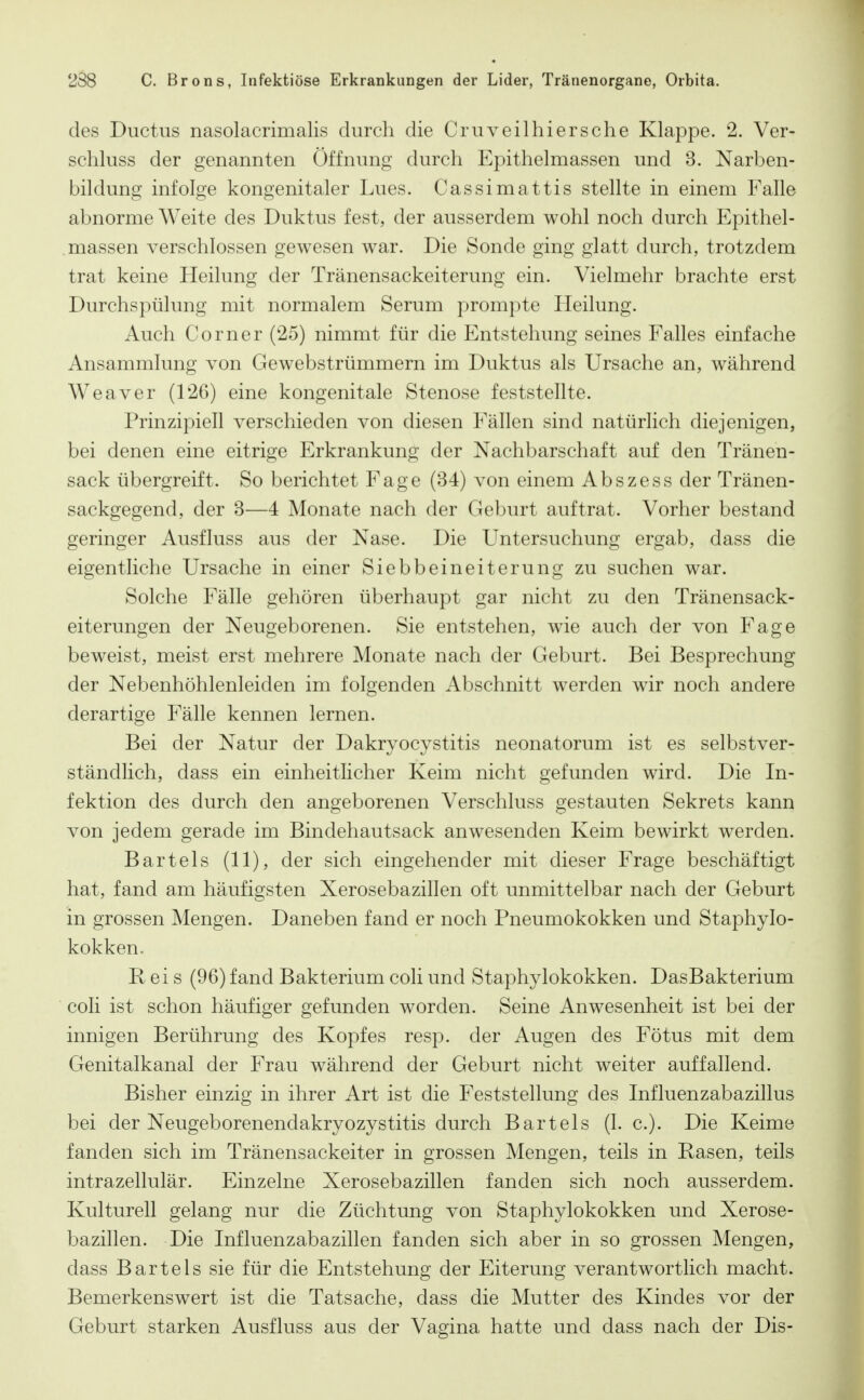 des Ductus nasolacrimalis durch die Cruveilhiersche Klappe. 2. Ver- schluss der genannten Öffnung durch Epithelmassen und 3. Narben- bildung infolge kongenitaler Lues. Cassimattis stellte in einem Falle abnorme Weite des Duktus fest, der ausserdem wohl noch durch Epithel- massen verschlossen gewesen war. Die Sonde ging glatt durch, trotzdem trat keine Heilung der Tränensackeiterung ein. Vielmehr brachte erst Durchspülung mit normalem Serum prompte Heilung. Auch Corner (25) nimmt für die Entstehung seines Falles einfache Ansammlung von Gewebstrümmern im Duktus als Ursache an, während Weaver (126) eine kongenitale Stenose feststellte. Prinzipiell verschieden von diesen Fällen sind natürlich diejenigen, bei denen eine eitrige Erkrankung der Nachbarschaft auf den Tränen- sack übergreift. So berichtet Fage (34) von einem Abszess der Tränen- sackgegend, der 3—4 Monate nach der Geburt auftrat. Vorher bestand geringer Ausfluss aus der Nase. Die Untersuchung ergab, dass die eigentliche Ursache in einer Siebbeineiterung zu suchen war. Solche Fälle gehören überhaupt gar nicht zu den Tränensack- eiterungen der Neugeborenen. Sie entstehen, wie auch der von Fage beweist, meist erst mehrere Monate nach der Geburt. Bei Besprechung der Nebenhöhlenleiden im folgenden Abschnitt werden wir noch andere derartige Fälle kennen lernen. Bei der Natur der Dakryocystitis neonatorum ist es selbstver- ständlich, dass ein einheitlicher Keim nicht gefunden wird. Die In- fektion des durch den angeborenen Verschluss gestauten Sekrets kann von jedem gerade im Bindehautsack anwesenden Keim bewirkt werden. Bartels (11), der sich eingehender mit dieser Frage beschäftigt hat, fand am häufigsten Xerosebazillen oft unmittelbar nach der Geburt in grossen Mengen. Daneben fand er noch Pneumokokken und Staphylo- kokken, Reis (96) fand Bakterium coli und Staphylokokken. DasBakterium coli ist schon häufiger gefunden worden. Seine Anwesenheit ist bei der innigen Berührung des Kopfes resp. der Augen des Fötus mit dem Genitalkanal der Frau während der Geburt nicht weiter auffallend. Bisher einzig in ihrer Art ist die Feststellung des Influenzabazillus bei der Neugeborenendakryozystitis durch Bartels (1. c). Die Keime fanden sich im Tränensackeiter in grossen Mengen, teils in Rasen, teils intrazellulär. Einzelne Xerosebazillen fanden sich noch ausserdem. Kulturell gelang nur die Züchtung von Staphylokokken und Xerose- bazillen. Die Influenzabazillen fanden sich aber in so grossen Mengen, dass Bartels sie für die Entstehung der Eiterung verantwortlich macht. Bemerkenswert ist die Tatsache, dass die Mutter des Kindes vor der Geburt starken Ausfluss aus der Vagina hatte und dass nach der Dis-